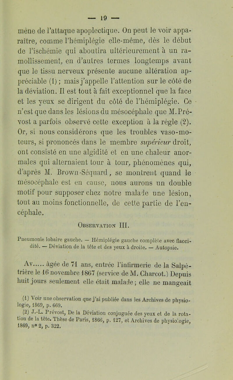 mène de l’attaque apoplectique. On peut le voir appa- raître, comme l’hémiplégie elle-même, dès le début de l’ischémie qui aboutira ultérieurement à un ra- mollissement, en d’autres termes longtemps avant que le tissu nerveux présente aucune altération ap- préciable (1) ; mais j’appelle l’attention sur le côté de la déviation. Il est tout à fait exceptionnel que la face et les yeux se dirigent du côté de l’hémiplégie. Ce n’est que dans les lésions du mésocéphale que M. Pré- vost a parfois observé cette exception à la règle (2). Or, si nous considérons que les troubles vaso-mo- teurs, si prononcés dans le membre supérieur droit, ont consisté en une algidité et en une chaleur anor- males qui alternaient tour à tour, phénomènes qui, d’après M. Brown-Séquard, se montrent quand le mésocéphale est en cause, nous aurons un double motif pour supposer chez notre malade une lésion, tout au moins fonctionnelle, de cette partie de l’en- céphale. Observation III. Pneumonie lobaire gauche. — Hémiplégie gauche complèle avec flacci- dité. — Déviation de la tête et des yeux h droite. — Autopsie. Av âgée de 71 ans, entrée rinlîrmerie de la Salpê- trière le 16 novembre 1807 (service de M. Charcot.) Depuis huit jours seulement elle était malade; elle ne mangeait (1) Voir une observation que j’ai publiée dans les Archives de physio- logie, 1869, p. 669. (2) J.-L. Prévost, De la Déviation conjuguée des yeux et de la rota- tion de la tête. Thèse de Paris, 1866, p. 127, et Archives de physiologie, 1869, no 2, p. 322.