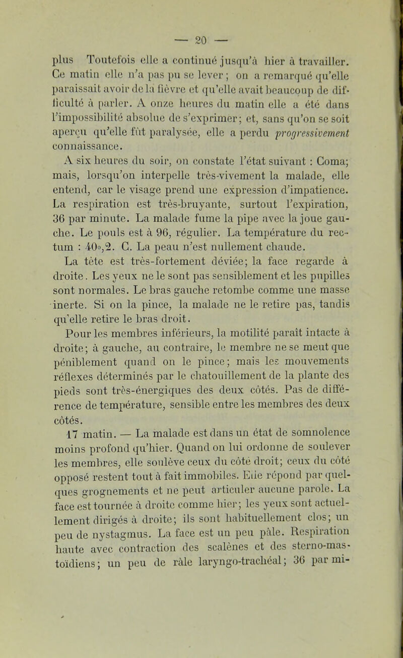 plus Toutclois elle a continué jusqu’à liier à travailler. Ce matin elle n’a pas pu se lever ; on a remarqué qu’elle paraissait avoir delà lièvre et qu’elle avait beaucoup de dif* liculté à parler. A onze heures du matin elle a été dans l’impossibilité absolue de s’exprimer; et, sans qu’on se soit aperiMi qu’elle fiit paralysée, elle a perdu progressivement connaissance. A six heures du soir, on constate l’état suivant : Coma; mais, lorsqu’on interpelle très-vivement la malade, elle entend, car le visage prend une expression d’impatience. La respiration est très-bruyante, surtout l’expiration, 36 par minute. La malade fume la pipe avec la joue gau- che. Le pouls est à 96, régulier. La température du rec- tum ; 40o,2. C. La peau n’est nullement chaude. La tète est très-fortement déviée; la face regarde à droite. Les yeux ne le sont pas sensiblement et les pupilles sont normales. Le bras gauche retombe comme une masse- inerte. Si on la pince, la malade ne le retire pas, tandis qu’elle retire le bras droit. Pour les membres inférieurs, la motilité paraît intacte à droite; à gauche, au contraire, le membre ne se meut que péniblement quand on le pince; mais les mouvements réflexes déterminés par le chatouillement de la plante des pieds sont très-énergiques des deux côtés. Pas de diffé- rence de température, sensible entre les membres des deux côtés. 17 matin. — La malade est dans un état de somnolence moins profond qu’hier. Quand on lui ordonne de soulever les membres, elle soulève ceux du côté droit; ceux du côté opposé restent tout à fait immobiles. Eue répond par quel- ques grognements et ne peut articuler aucune parole. La face est tournée à droite comme hier; les yeux sont actuel- lement dirigés à droite; ils sont habituellement clos, un peu de nystagmus. La face est un peu pâle. Respiration haute avec contraction des scalènes et des sterno-mas- toidiens; un peu de râle laryngo-trachéal; 36 parmi-