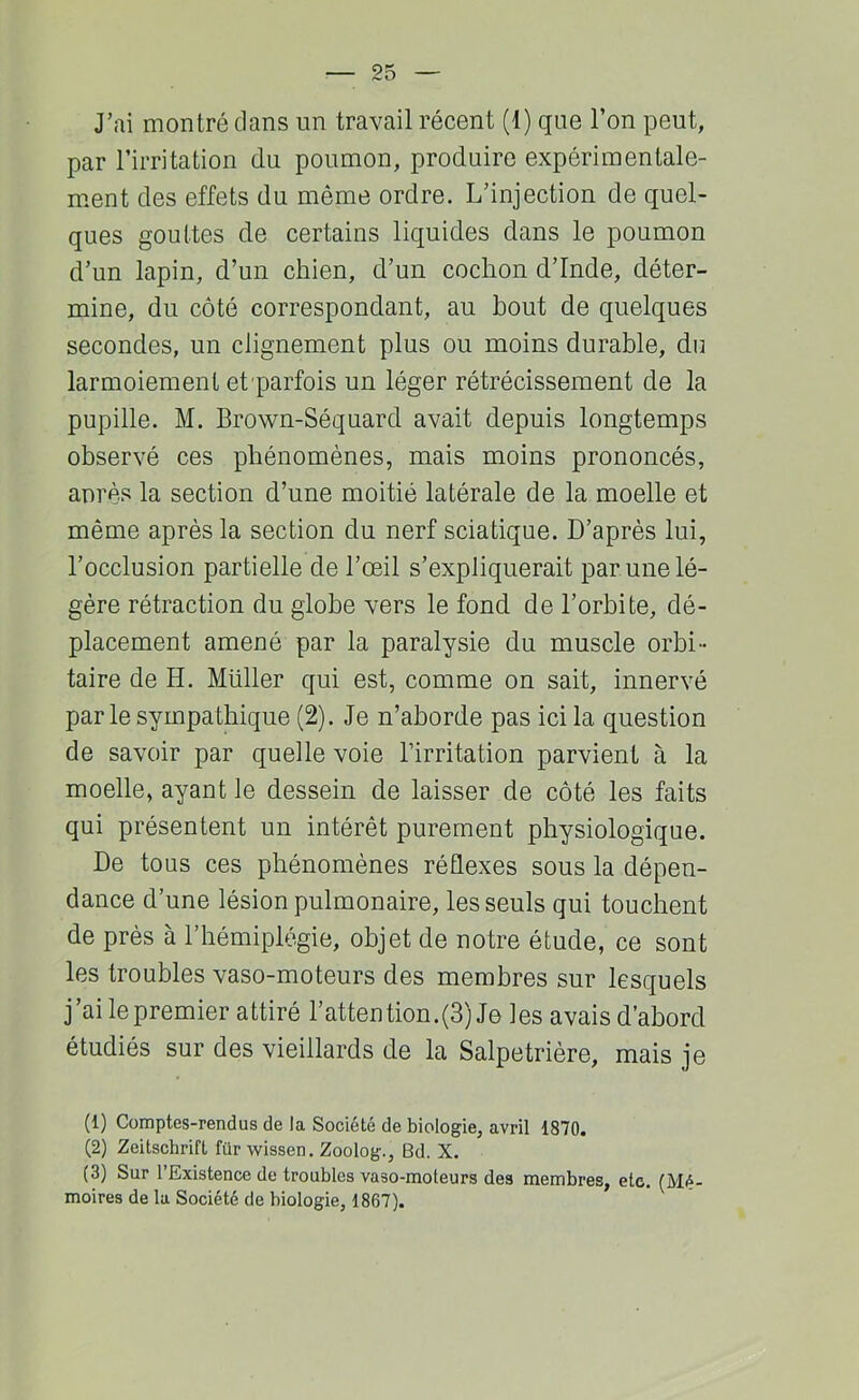 par l’irritation du poumon, produire expérimentale- ment des effets du même ordre. L’injection de quel- ques gouttes de certains liquides dans le poumon d’un lapin, d’un chien, d’un cochon d’Inde, déter- mine, du côté correspondant, au bout de quelques secondes, un clignement plus ou moins durable, du larmoiement et parfois un léger rétrécissement de la pupille. M. Brown-Séquard avait depuis longtemps observé ces phénomènes, mais moins prononcés, anrès la section d’une moitié latérale de la moelle et même après la section du nerf sciatique. D’après lui, l’occlusion partielle de l’œil s’expliquerait par une lé- gère rétraction du globe vers le fond de l’orbite, dé- placement amené par la paralysie du muscle orbi- taire de H. Millier qui est, comme on sait, innervé par le sympathique (2). Je n’aborde pas ici la question de savoir par quelle voie l’irritation parvient à la moelle, ayant le dessein de laisser de côté les faits qui présentent un intérêt purement physiologique. De tous ces phénomènes réflexes sous la dépen- dance d’une lésion pulmonaire, les seuls qui touchent de près à l’hémiplégie, objet de notre étude, ce sont les troubles vaso-moteurs des membres sur lesquels j’ai lepremier attiré l’attention.(3) Je les avais d’abord étudiés sur des vieillards de la Salpétrière, mais je (1) Comptes-rendus de la Société de biologie, avril 1870, (2) Zeitschrift für wissen. Zoolog., Bd. X. (3) Sur l’Existence de troubles vaso-moteurs des membres, etc. (Mé- moires de la Société de biologie, 1867).