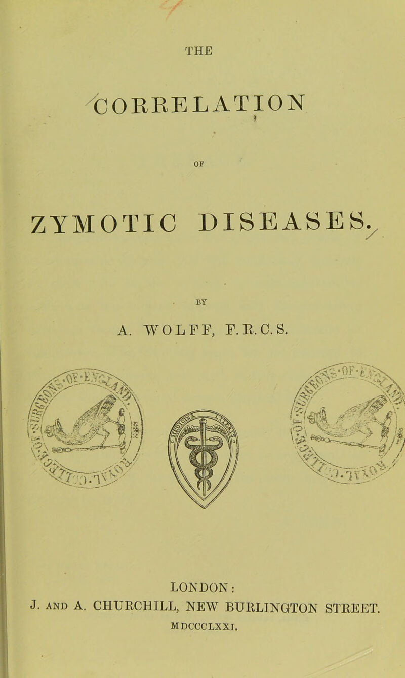 ^CORKELATION » ZYMOTIC DISEASES.^ A. WOLFF, F.E.C.S. LONDON: J. AND A. CHURCHILL, NEW BURLINGTON STREET. MDCCCLXXI.