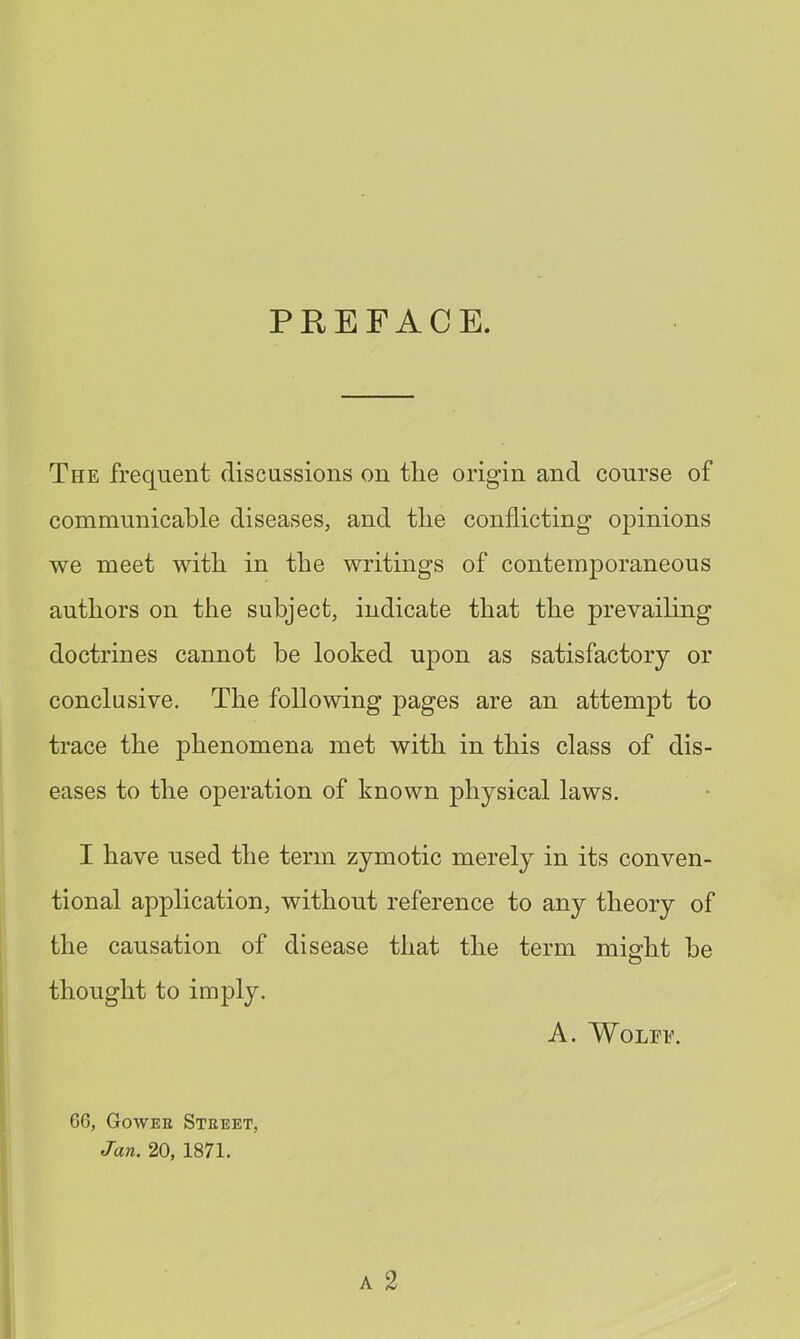 PREFACE. The frequent discussions on tlie origin and course of communicable diseases, and tbe conflicting opinions we meet with in the writings of contemporaneous authors on the subject, indicate that the prevailing doctrines cannot be looked upon as satisfactory or conclusive. The following pages are an attempt to trace the phenomena met with in this class of dis- eases to the operation of known physical laws. I have used the term zymotic merely in its conven- tional application, without reference to any theory of the causation of disease that the term might be thought to imply. A. Wolfe. A 2 6G, Gowee Street, Jan. 20, 1871.