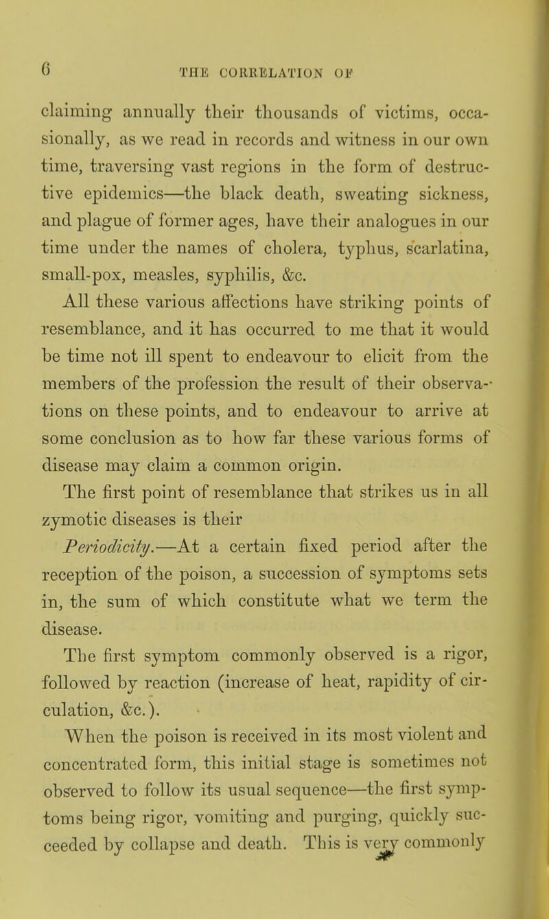 claiming annually tlieir thousands of victims, occa- sionally, as we read in records and witness in our own time, traversing vast regions in the form of destruc- tive epidemics—the black death, sweating sickness, and plague of former ages, have their analogues in our time under the names of cholera, typhus, scarlatina, small-pox, measles, syphilis, &c. All these various affections have striking points of resemblance, and it has occurred to me that it would be time not ill spent to endeavour to elicit from the members of the profession the result of their observa-* tions on these points, and to endeavour to arrive at some conclusion as to how far these various forms of disease may claim a common origin. The first point of resemblance that strikes us in all zymotic diseases is their Periodicity.—At a certain fixed period after the reception of the poison, a succession of symptoms sets in, the sum of which constitute what we term the disease. The first symptom commonly observed is a rigor, followed by reaction (increase of heat, rapidity of cir- culation, &c.). When the poison is received in its most violent and concentrated form, this initial stage is sometimes not observed to follow its usual sequence—the first symp- toms being rigoi', vomiting and purging, quickly suc- ceeded by collapse and death. This is v^ commonly