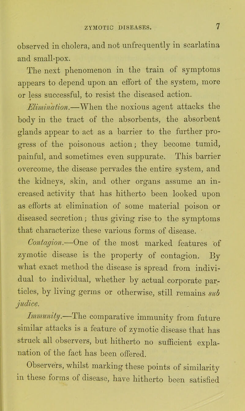 observed in cholera, and not unfreqnently in scarlatina and small-pox. The next phenomenon in the train of symptoms appears to depend upon an effort of the system, more or less successful, to resist the diseased action. Elimination.—When the noxious agent attacks the body in the tract of the absorbents, the absorbent glands appear to act as a barrier to the further pro- gress of the poisonous action; they become tumid, painful, and sometimes even suppurate. This barrier overcome, the disease pervades the entme system, and the kidneys, skin, and other organs assume an in- creased activity that has hitherto been looked upon as efforts at elimination of some material poison or diseased secretion; thus giving rise to the symptoms that characterize these various forms of disease. ' Contagion.—One of the most marked features of zymotic disease is the property of contagion. By what exact method the disease is spread from indivi- dual to individual, whether by actual corporate par- ticles, by living germs or otherwise, still remains sub judice. Immunity.—The comparative immunity from future similar attacks is a feature of zymotic disease that has struck all observers, but hitherto no suflacient expla- nation of the fact has been offered. Observers, whilst marking these points of similarity in these forms of disease, have hitherto been satisfied