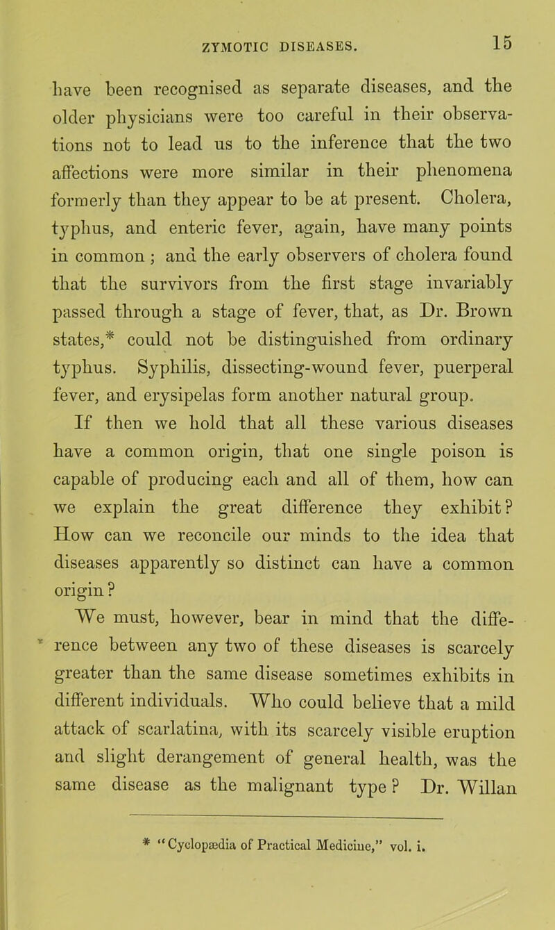 have been recognised as separate diseases, and the older physicians were too careful in their observa- tions not to lead us to the inference that the two affections were more similar in their phenomena formerly than they appear to be at present. Cholera, typhus, and enteric fever, again, have many points in common ; and the early observers of cholera found that the survivors from the first stage invariably passed through a stage of fever, that, as Dr. Brown states,* could not be distinguished from ordinary typhus. Syphilis, dissecting-wound fever, puerperal fever, and erysipelas form another natural group. If then we hold that all these various diseases have a common origin, that one single poison is capable of producing each and all of them, how can we explain the great difference they exhibit ? How can we reconcile our minds to the idea that diseases apparently so distinct can have a common origin ? We must, however, bear in mind that the diffe- ’ rence between any two of these diseases is scarcely greater than the same disease sometimes exhibits in different individuals. Who could believe that a mild attack of scarlatina, with its scarcely visible eruption and slight derangement of general health, was the same disease as the malignant type ? Dr. Willan