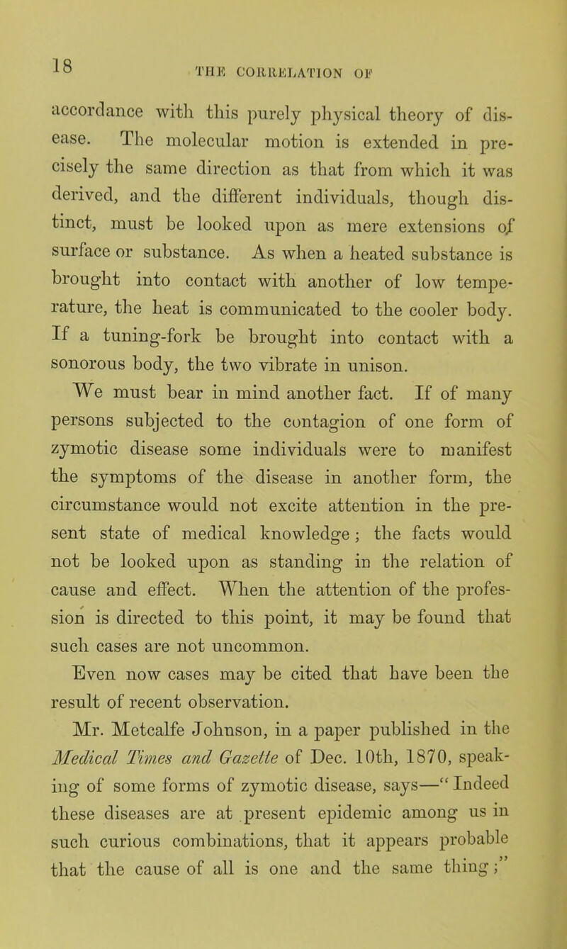 THE CORRELATION OF accordance witli this purely physical theory of dis- ease. The molecular motion is extended in pre- cisely the same direction as that from which it was derived, and the different individuals, though dis- tinct, must be looked upon as mere extensions ojT surface or substance. As when a heated substance is brought into contact with another of low tempe- rature, the heat is communicated to the cooler body. If a tuning-fork be brought into contact with a sonorous body, the two vibrate in unison. We must bear in mind another fact. If of many persons subjected to the contagion of one form of zymotic disease some individuals were to manifest the symptoms of the disease in another form, the circumstance would not excite attention in the pre- sent state of medical knowledge; the facts would not be looked upon as standing in the relation of cause and effect. When the attention of the profes- sion is directed to this point, it may be found that such cases are not uncommon. Even now cases may be cited that have been the result of recent observation. Mr. Metcalfe Johnson, in a paper published in the Medical Times and Gazette of Dec. 10th, 1870, speak- ing of some forms of zymotic disease, says—“ Indeed these diseases are at present epidemic among us in such curious combinations, that it appears probable that the cause of all is one and the same thing