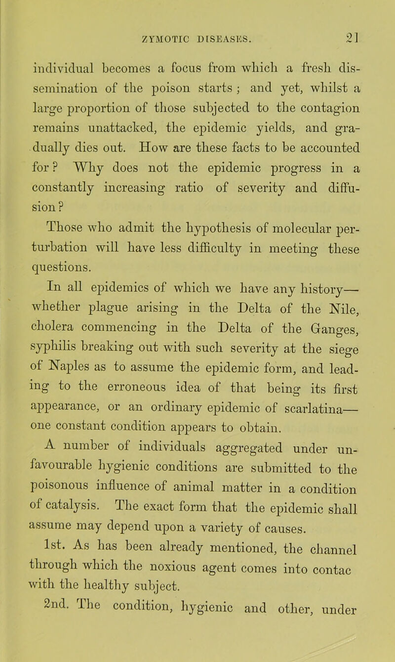 inclividiuil becomes a focus from which a fresh dis- semination of the poison starts ; and yet, whilst a large proportion of those subjected to the contagion remains unattached, the epidemic yields, and gra- dually dies out. How are these facts to be accounted for ? Why does not the epidemic progress in a constantly increasing ratio of severity and diffu- sion? Those who admit the hypothesis of molecular per- turbation will have less difficulty in meeting these questions. In all epidemics of which we have any history— whether plague arising in the Delta of the Nile, cholera commencing in the Delta of the Ganges, syphilis breaking out with such severity at the siege of Naples as to assume the epidemic form, and lead- ing to the erroneous idea of that being its first appearance, or an ordinary epidemic of scarlatina— one constant condition appears to obtain. A number of individuals aggregated under un- favourable hygienic conditions are submitted to the poisonous influence of animal matter in a condition of catalysis. The exact form that the epidemic shall assume may depend upon a variety of causes. 1st. As has been already mentioned, the channel through which the noxious agent comes into contac with the healthy subject. 2nd. The condition, hygienic and other, under