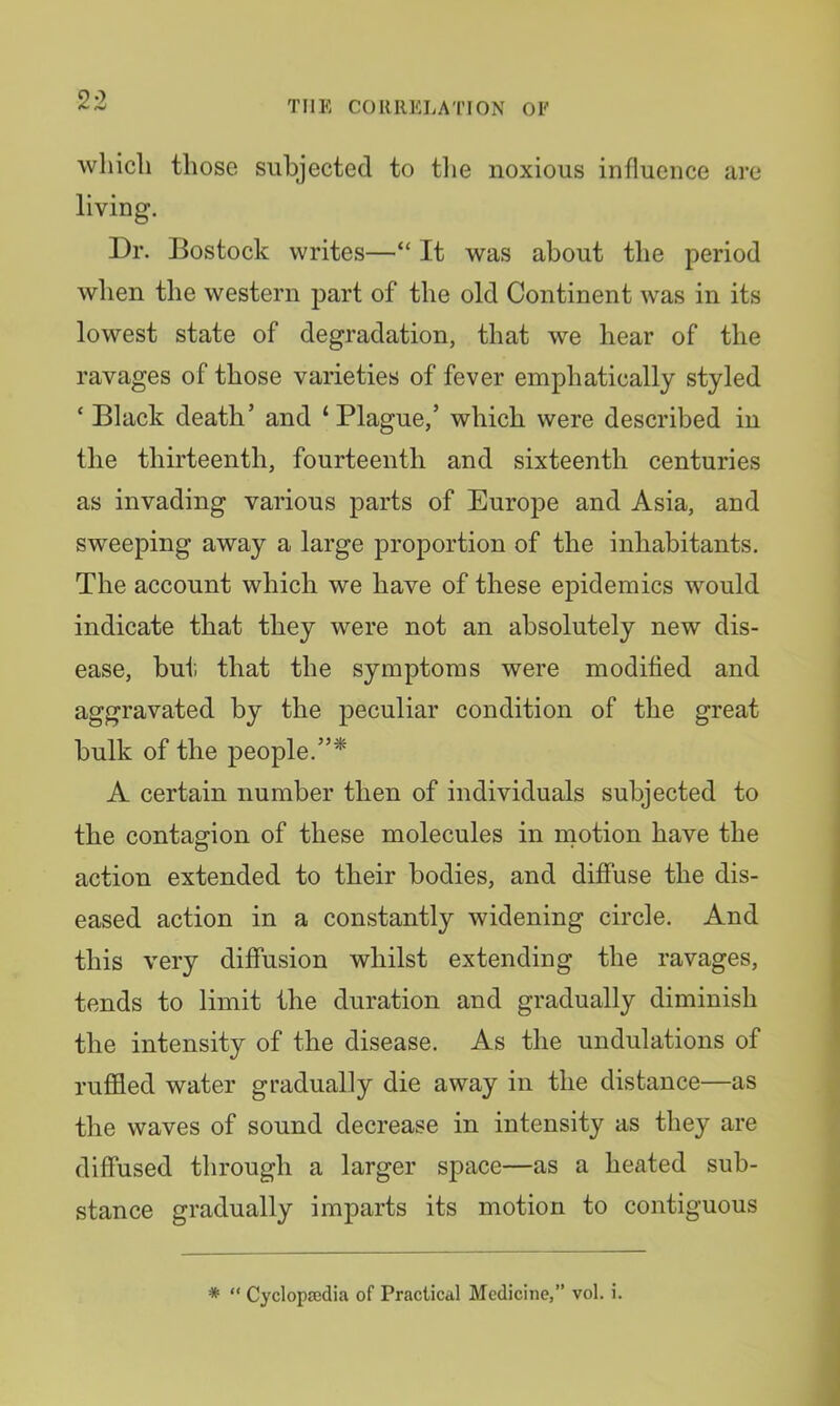 which those subjected to tlie noxious influence are living. Dr. Bostock writes—“ It was about the period when the western part of the old Continent was in its lowest state of degradation, that we hear of the ravages of those varieties of fever emphatically styled ‘ Black death’ and ‘ Plague,’ which were described in the thirteenth, fourteenth and sixteenth centuries as invading various parts of Europe and Asia, and sweeping away a large proportion of the inhabitants. The account which we have of these epidemics would indicate that they were not an absolutely new dis- ease, but that the symptoms were modified and aggravated by the peculiar condition of the great bulk of the people.”* A certain number then of individuals subjected to the contagion of these molecules in naotion have the action extended to their bodies, and diffuse the dis- eased action in a constantly widening circle. And this very diffusion whilst extending the ravages, tends to limit the duration and gradually diminish the intensity of the disease. As the undulations of ruffled water gradually die away in the distance—as the waves of sound decrease in intensity as they are diffused through a larger space—as a heated sub- stance gradually imparts its motion to contiguous