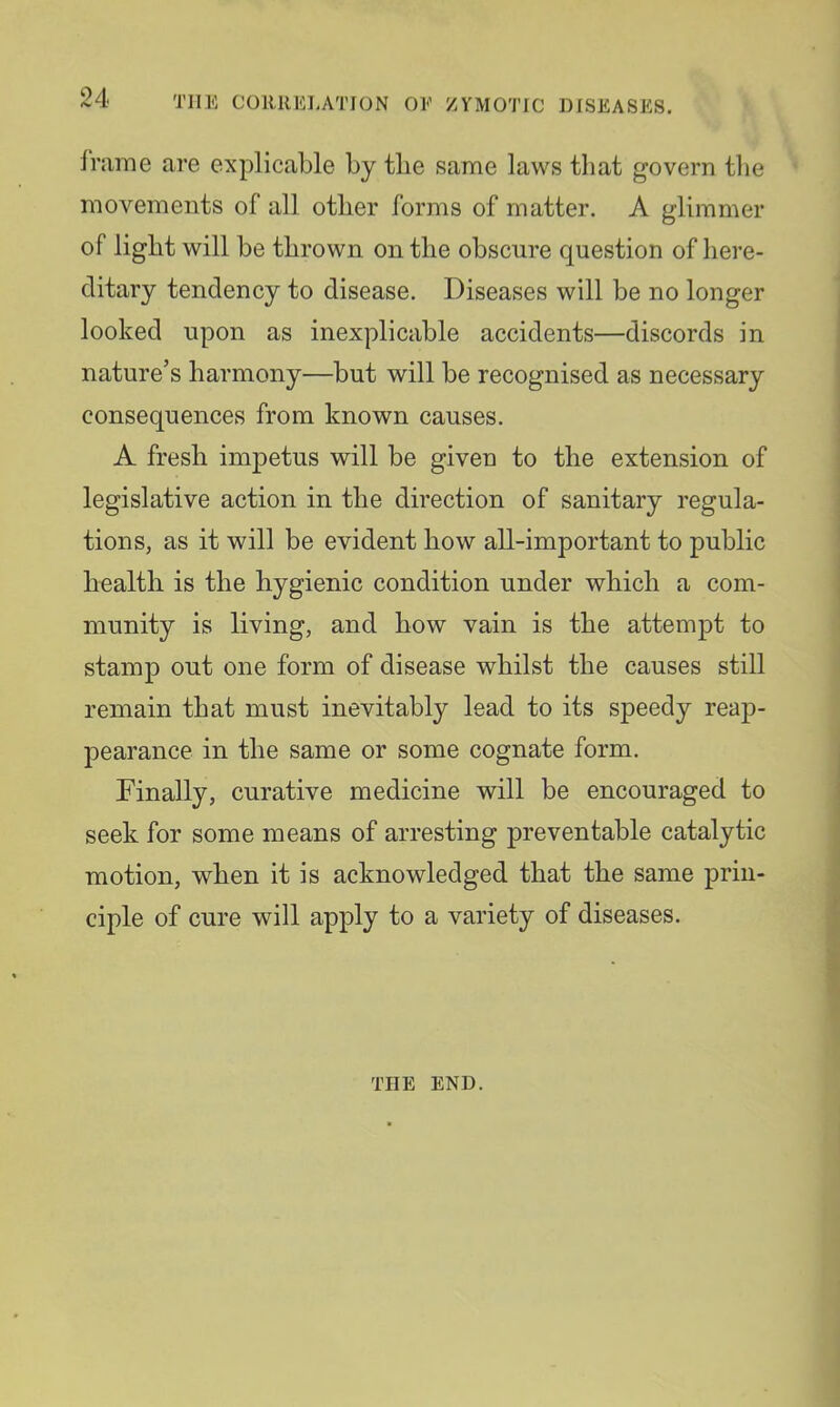 fnime are explicable by tbe same laws that govern tlie movements of all other forms of matter. A glimmer of light will be thrown on the obscure question of here- ditary tendency to disease. Diseases will be no longer looked upon as inexplicable accidents—discords in nature’s harmony—but will be recognised as necessary consequences from known causes. A fresh impetus will be given to the extension of legislative action in the direction of sanitary regula- tions, as it will be evident how all-important to public health is the hygienic condition under which a com- munity is living, and how vain is the attempt to stamp out one form of disease whilst the causes still remain that must inevitably lead to its speedy reap- pearance in the same or some cognate form. Finally, curative medicine will be encouraged to seek for some means of arresting preventable catalytic motion, when it is acknowledged that the same prin- ciple of cure will apply to a variety of diseases. THE END.
