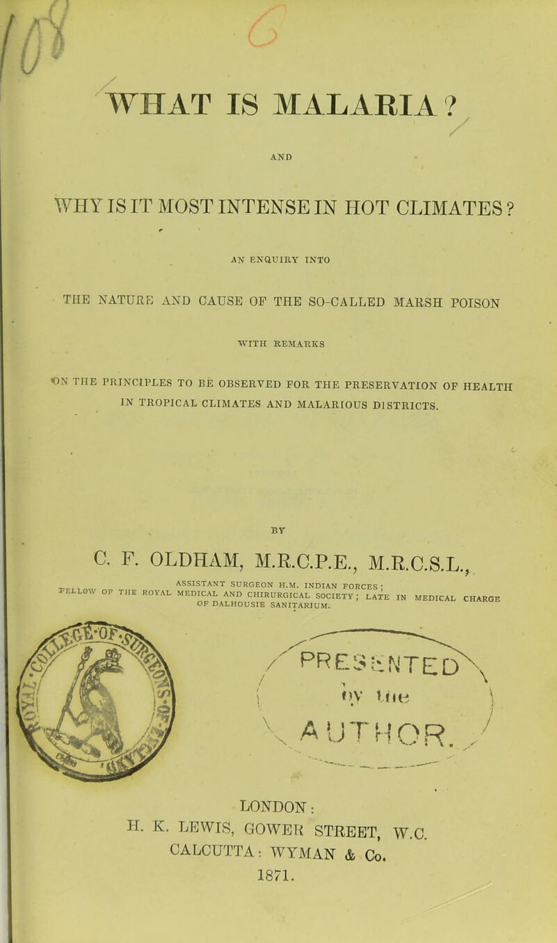 c WHAT IS MALARIA ? / AND WHY IS IT MOST INTENSE IN HOT CLIMATES ? r AN F.NaUIRY INTO THE NATURE AND CAUSE OP THE SO-CALLED MARSH POISON WITH REMARKS <ON THE PRINCIPLES TO BE OBSERVED FOR THE PRESERVATION OF HEALTH IN TROPICAL CLIMATES AND MALARIOUS DISTRICTS. BY C. F. OLDHAM, M.R.C.P.E., M.R.C.S.L. I TELEOW OF THE ASSISTANT SURGEON H.M. INDIAN FORCES J ROYAL MEDICAL AND CHIRURGICAL SOCIETY ; LATE IN OF DALHOUSIE SANITARIUM. MEDICAL CHARGE LONDON: H. K. LEWIS, GOWER STREET, W.C. CALCUTTA: WYMAN & Co. 1871.