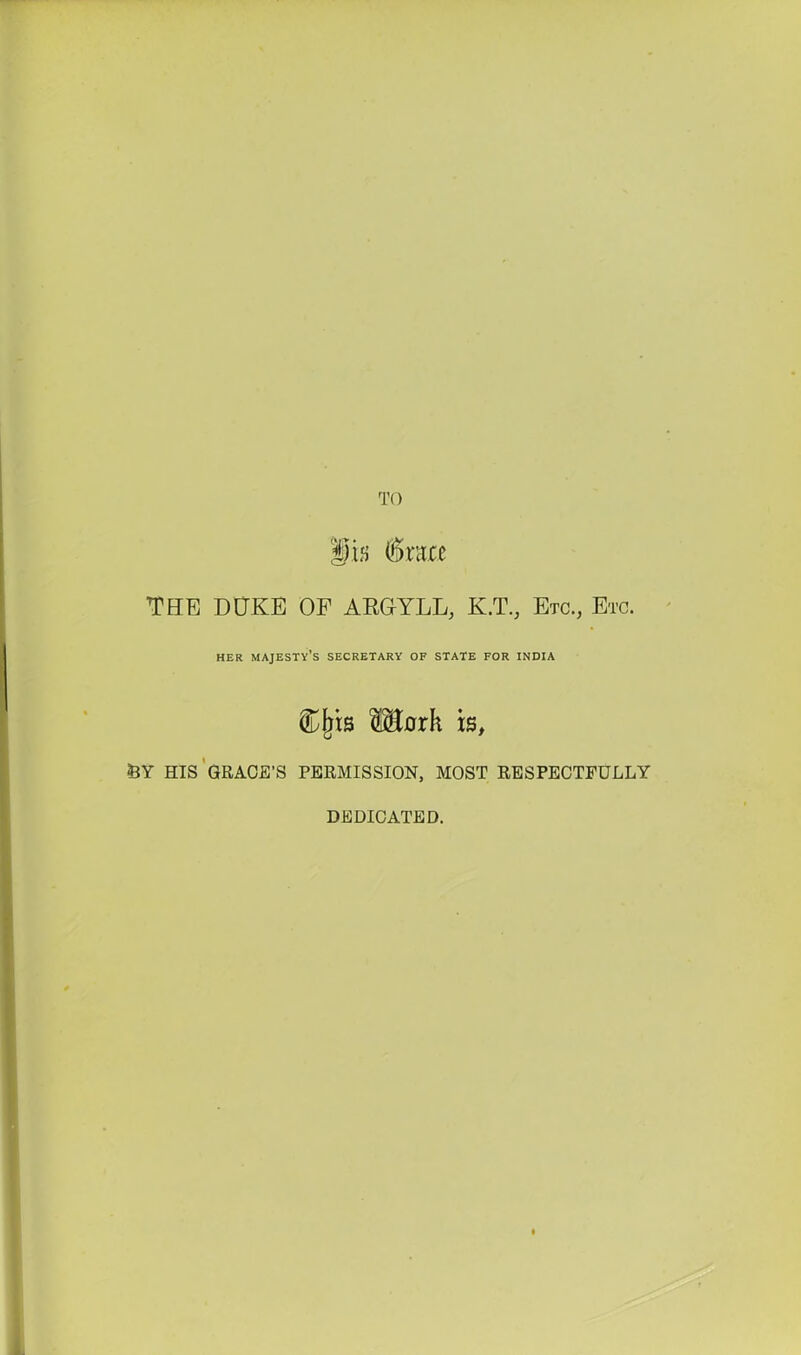 TO iifj (5rare THE DUKE OF ARGYLL, K.T., Etc., Etc. HER majesty's SECRETARY OF STATE FOR INDIA Morh is, feY HIS'GRACE'S PERMISSION, MOST RESPECTFULLY DEDICATED.