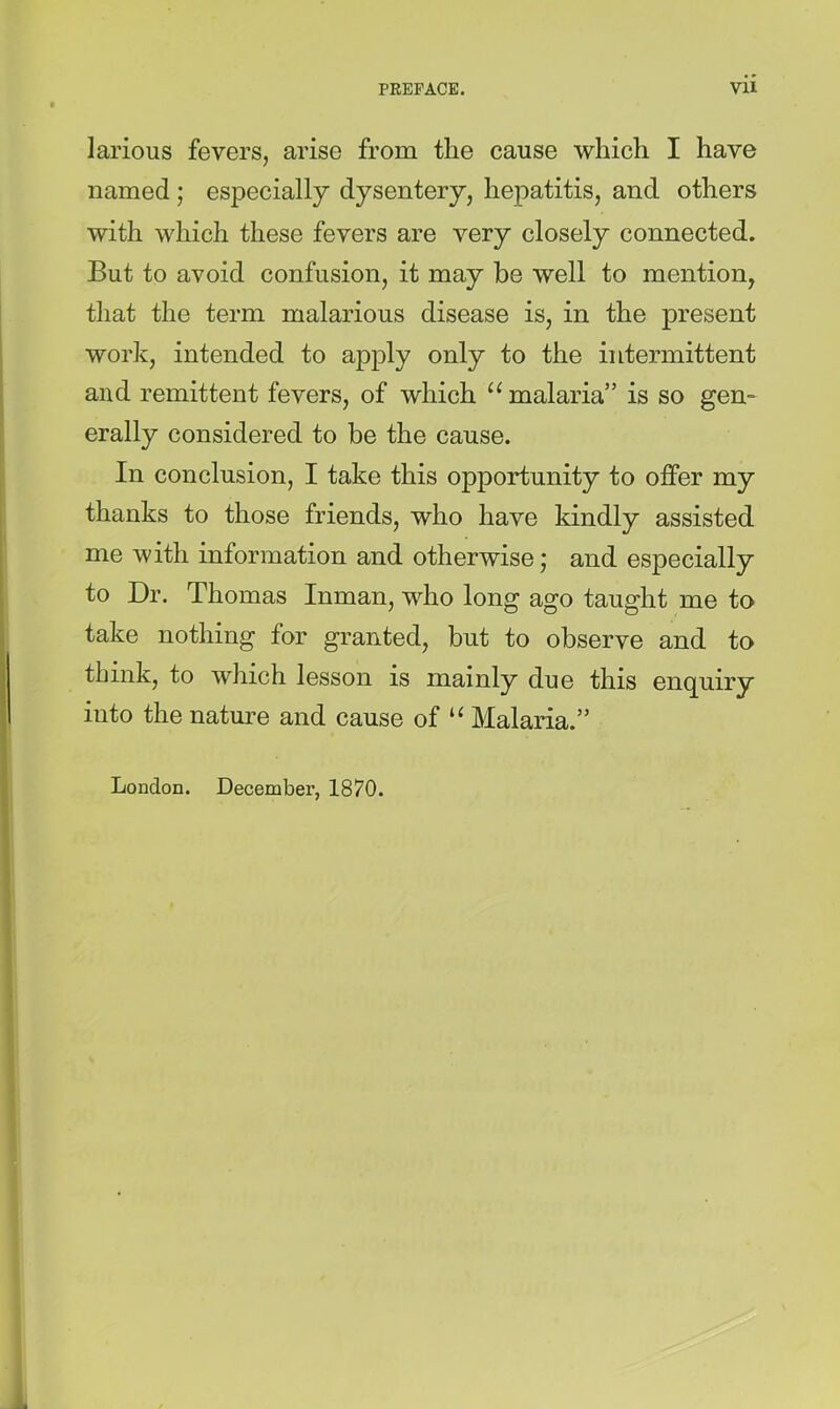 larious fevers, arise from the cause which I have named ; especially dysentery, hepatitis, and others with which these fevers are very closely connected. But to avoid confusion, it may be well to mention, that the term malarious disease is, in the present work, intended to apply only to the intermittent and remittent fevers, of which “ malaria” is so gem erally considered to be the cause. In conclusion, I take this opportunity to offer my thanks to those friends, who have kindly assisted me with information and otherwise; and especially to Dr. Thomas Inman, who long ago taught me to take nothing for granted, but to observe and to think, to which lesson is mainly due this enquiry into the nature and cause of Malaria.” London. December, 1870.