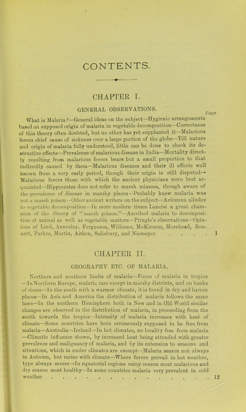 CONTENTS. ■* CHAPTER I. GENERAL OBSERVATIONS. Page What is Malaria ?—General ideas on the subjeet—Hygienic arrangements based on supposed origin of malaria in vegetable decomposition Correctness of this theory often doubted, but no other has yet supplanted it—Malarious fevers chief cause of sickness over a large portion of the globe—Till nature and origin of malaria fully understood, little can be done to check its de- structive effects—Prevalence of malarious disease in India—Mortality direct- ly resulting from malarious fevers bears but a small proportion to that indirectly caused by them—Malarious diseases and their ill effects well known from a very early period, though their origin is still disputed—* Malarious fevers those with which the ancient physicians were best ac- quainted—Hippocrates does not refer to marsh miasma, though aware of the prevalence of disease in marshy places—Probably knew malaria was not a marsh poison—Other ancient writers on the subject—Avicenna alludes to vegetable decomposition—In more modern times Lancisi a great cham- pion of the theory of “marsh poison.”—Ascribed malaria to decomposi- tion of animal as well as vegetable matters—Pringle’s observations—Opin- ions of Lind, Annesley, Pergusson, Williams, McKinnon, Morehead, Ben- nett, Parkes, Martin, Aitken, Salisbury, and Niemeyer .... 1 CHAPTER II. GEOGRAPHY ETC. OP MALARIA. Northern and southern limits of malaria—Focus of malaria in tropics —In Northern Europe, malaria rare except in marshy districts, and on banks of rivers—In the south with a warmer climate, it is found in dry and barren places—In Asia and America the distribution of malaria follows the same laws—In the southern Hemisphere both in New and in Old World similar changes are observed in the distribution of malaria, in proceeding from the south towards the tropics—Intensity of malaria increases with heat of climate—Some countries have been erroneously supposed to be free from malaria—Australia—Ireland—In hot climates, no localily free from malaria —Climatic influence shown, by increased heat being attended with greater prevalence and malignancy of malaria, and by its extension to seasons and situations, which in cooler climates are exempt—Malaria season not always in Autumn, but varies with climate—Where fevers prevail in hot weather, type always severe—In equatorial regions rainy season most malarious and dry season most healthy—In some countries malaria very prevalent in cold weather 12 i