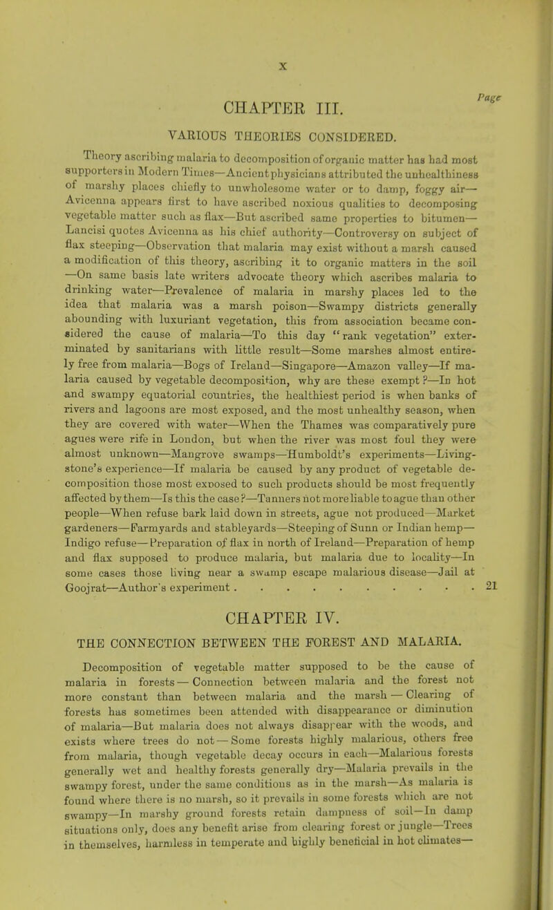 CHAPTER III. VARIOUS THEORIES CONSIDERED. Theory ascribing malaria to decomposition of organic matter has had most supporters in Modern Times—Ancient physicians attributed tlie unhealthiness of marshy places chiefly to unwholesome water or to damp, foggy air— Avicenna appears first to have ascribed noxious qualities to decomposing vegetable matter such as flax—But ascribed same properties to bitumen— Lancisi quotes Avicenna as his chief authority—Controversy on subject of flax steeping Observation that malaria may exist without a marsh caused a modification of this theory, ascribing it to organic matters in the soil On same basis late writers advocate theory which ascribes malaria to drinking water—Prevalence of malaria in marshy places led to the idea that malaria was a marsh poison—Swampy districts generally abounding with luxuriant vegetation, this from association became con- sidered the cause of malaria—To this day “ rank vegetation” exter- minated by sanitarians with little result—Some marshes almost entire- ly free from malaria—Bogs of Ireland—Singapore—Amazon valley—^If ma- laria caused by vegetable decomposition, why are these exempt ?—In hot and swampy equatorial countries, the healthiest period is when banks of rivers and lagoons are most exposed, and the most unhealthy season, when they are covered with water—When the Thames was comparatively pure agues were rife in London, but when the river was most foul they were almost unknown—Mangrove swamps—'Humboldt’s experiments—Living- stone’s experience—If malaria be caused by any product of vegetable de- composition those most exposed to such products should be most frequently affected by them—Is this the case ?—Tanners not more liable to ague than other people—When refuse bark laid down in streets, ague not produced—Market gardeners—Farmyards and stableyards—Steeping of Sunn or Indian hemp— Indigo refuse—Preparation of flax in north of Ireland—Preparation of hemp and flax supposed to produce malaria, but malaria due to locahty—In some eases those living near a swamp escape malarious disease—Jail at Goojrat—Author's experiment 21 CHAPTER IV. THE CONNECTION BETWEEN THE FOREST AND MALARIA. Decomposition of vegetable matter supposed to be the cause of malaria in forests—Connection between malaria and the forest not more constant than between malaria and the marsh — Clearing of forests has sometimes been attended with disappearance or diminution of malaria—But malaria does not always disappear with the woods, and exists where trees do not — Some forests highly malarious, others free from malaria, though vegetable decay occurs in each—Malarious forests generally wet and healthy forests generally dry—Malaria prevails in the swampy forest, under the same conditions as in the marsh—As malaria is found where there is no marsh, so it prevails in some forests which are not swampy—In marshy ground forests retain dampness of soil—In damp situations only, does any benefit arise from clearing forest or jungle Trees in themselves, harmless in temperate and highly beneficial in hot climates