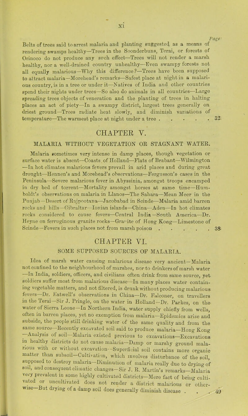 Page- Belts of trees said to arrest malaria and planting suggested as a means of rendering swamps healthy—Trees in the Soonderbuns, Terai, or forests of Orinoco do not produce any such effect—Trees will not render a marsh healthy, nor a well-drained country unhealthy—Even swampy forests not all equally malarious—Why this difference?—Trees have been supposed to attract malaria—Morehead’s remarks—Safest place at night in a malari- ous country, is in a tree or under it—Natives of India and other countries spend their nights under trees—So also do animals in all countries—Large spreading trees objects of veneration and the planting of trees in halting places an act of piety—In a swampy district, largest trees generally on driest ground—Trees radiate heat slowly, and diminish variations of temperature—The warmest place at night under a tree 33. CHAPTER V. MALARIA WITHOUT VEGETATION OR STAGNANT WATER, Malaria sometimes very intense in damp places, though vegetation or surface water is absent—Coasts , of Holland—Flats of Brabant—Wilmington —In hot climates malarious fevers prevail in arid places and during great drought—-Hennen’s and Morehead’s observations—Pergusson’s cases in the Peninsula—Severe malarious fever in Abyssinia, amongst troops encamped in dry bed of torrent—Mortality amongst horses at same time—Hum- boldt’s observations on malaria in Llanos—The Sahara—Mean Meer in the Punjab—Desert of Rajpootana—Jacobabad in Scinde—Malaria amid barren rocks and hills—Gibraltar—Ionian islands—China—Aden—-In hot climates rocks considered to cause fevers—Central India—South America—Dr. Heyne on ferruginous granite rocks—Granite of Hong Kong—Limestone of Scinde—Pevei’s in such places not from marsh poison SS' chapter VI. SOME SUPPOSED SOURCES OF MALARIA. Idea of marsh water causing malarious disease very ancient—Malaria not confined to the neighbourhood of marshes, nor to drinkers of marsh water In India, soldiers, officers, and civilians often drink from same source, yet soldiers suffer most from malarious disease—In many places water contain- ing vegetable matters, and not filtered, is drunk without producing malarious fevers Dr. Latwell s obseiwations in China—Dr. Falconer, on travellers in the Terai—Sir J. Pringle, on the water in Holland—Dr. Parkes, on the water of Sierra Leone—In Northern India, water supply chiefly from weUs, often in barren places, yet no exemption from malaria—Epidemics arise and subside, the people still drinking water of the same quality and from the same source—Recently excavated soil said to produce malaria—Hong Kong —Analysis of soil—Malaria existed previous to excavations—Excavations in healthy districts do not cause malaria—Damp or marshy ground mala- rious with or without excavation—Superflcial soil contains more organic matter than subsoil—Cultivation, which involves disturbance of the soil, supposed to destroy malaria—Diminution of malaria really duo to drying of soil, and consequent climatic changes-Sir J. R. Martin’s remarks-Malaria very prevalent in some highly cultivated districts—Mere fact of being culti- vated or uncultivated does not render a district malarious or other- wise -“ut drying of a damp soil does generally diminish disease . . .49
