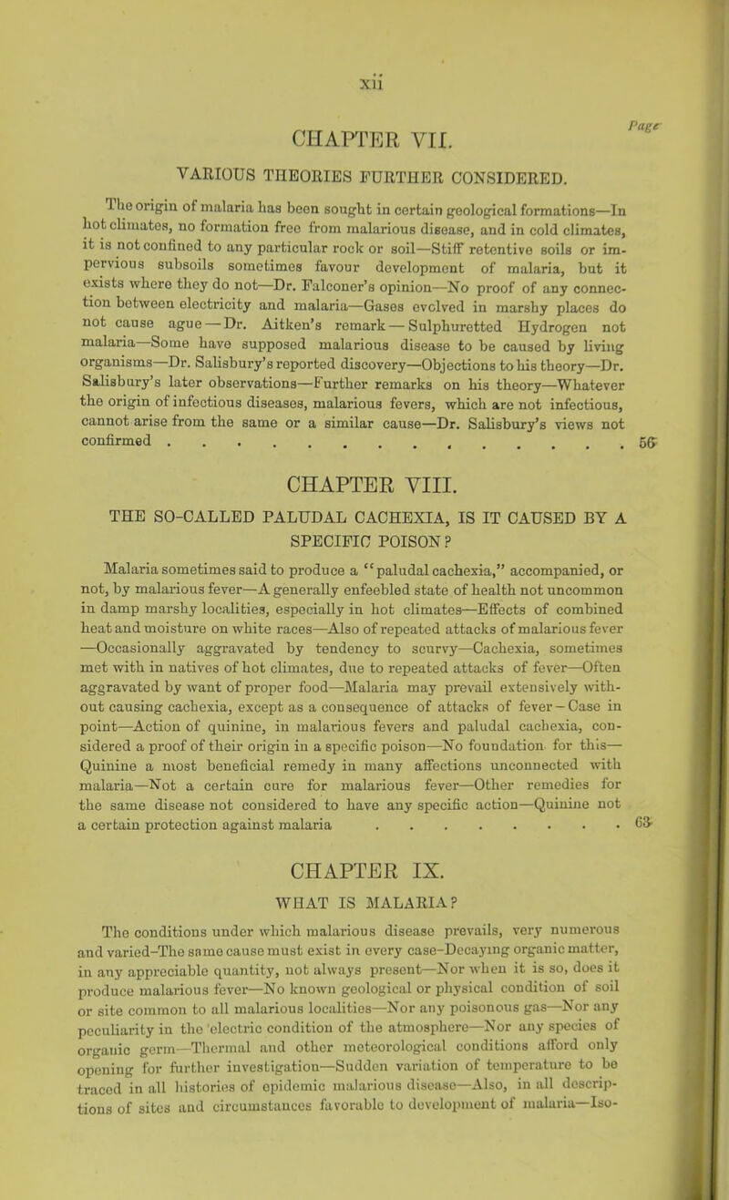 XU CHAPTER VII. VARIOUS THEORIES FURTHER CONSIDERED. I lie origin of malaria has been sought in certain geological formations—In hot climates, no formation free from malarious disease, and in cold climates, it is not confined to any particular rock or soil—Stiff retentive soils or im- pervious subsoils sometimes favour development of malaria, but it exists where they do not—Dr. Falconer’s opinion—No proof of any connec- tion between electricity and malaria—Gases evolved in marshy places do not cause ague — Dr. Aitken’s remark—Sulphuretted Hydrogen not malaria Some have supposed malarious disease to be caused by living organisms Dr. Salisbury’s reported discovery—Objections to his theory—Dr. Salisbury’s later observations—Further remarks on his theory—Whatever the origin of infectious diseases, malarious fevers, which are not infectious, cannot arise from the same or a similar cause—Dr. Salisbury’s views not confirmed 55: CHAPTER VIII. THE SO-CALLED PALUDAL CACHEXIA, IS IT CAUSED BY A SPECIFIC POISON ? Malaria sometimes said to produce a “paludal cachexia,” accompanied, or not, by malarious fever—A generally enfeebled state of health not uncommon in damp marshy localities, especially in hot climates—Effects of combined heat and moisture on white races—Also of repeated attacks of malarious fever —Occasionally aggravated by tendency to scurvy—Cachexia, sometimes met with in natives of hot climates, due to repeated attacks of fever—Often aggravated by want of proper food—Malaria may prevail extensively with- out causing cachexia, except as a consequence of attacks of fever —Case in point—^Action of quinine, in malarious fevers and paludal cachexia, con- sidered a proof of their origin in a specific poison—No foundation for this— Quinine a most beneficial remedy in many affections unconnected with malaria—Not a certain cure for malarious fever—Other remedies for the same disease not considered to have any specific action—Quinine not a certain protection against malaria OS’ CHAPTER IX. WHAT IS MALARIA? The conditions under which malarious disease prevails, very numerous and varied-The same cause must exist in every case-Dccaying organic matter, in any appreciable quantity, not always present—Nor when it is so, does it produce malarious fever—No known geological or physical condition of soil or site common to all malarious localities—Nor any poisonous gas—Nor any peculiarity in the 'electric condition of the atmosphere—Nor any species of organic germ—Thermal and other meteorological conditions afford only opening for further investigation—Sudden variation of temperature to be traced in all histories of epidemic malarious disease—Also, in all descrip- tions of sites and circumstances favorable to development of malaria—Iso-
