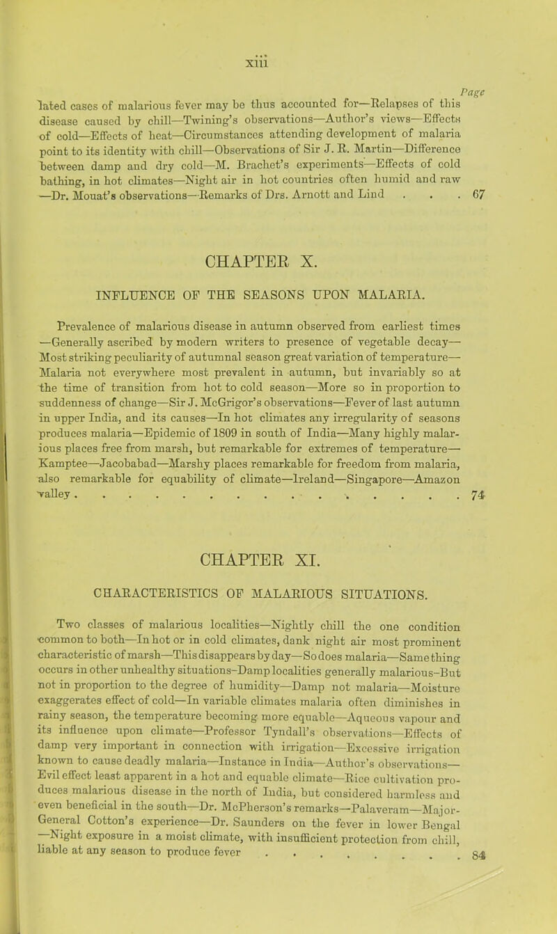 Page lated cases of malarious fever may bo thus accounted for—Relapses of this disease caused by chill—Twining’s observations—Author’s views—Effects of cold—Effects of heat—Circumstances attending development of malaria point to its identity with chill—Observations of Sir J. R. Martin Difference between damp and dry cold—M. Bracliet’s experiments—Effects of cold bathing, in hot climates—Night air in hot countries often humid and raw —Dr. Mouat’s observations—Remarks of Drs. Arnott and Lind . . .67 CHAPTER X. INFLUENCE OF THE SEASONS UPON MALARIA. Prevalence of malarious disease in autumn observed from earliest times —Generally ascribed by modern writers to presence of vegetable decay— Most striking peculiarity of autumnal season great variation of temperature— Malaria not everywhere most prevalent in autumn, but invariably so at the time of transition from hot to cold season—More so in proportion to suddenness of change—Sir J. McGrigor’s observations—Fever of last autumn in upper India, and its causes—In hot climates any irregularity of seasons produces malaria—Epidemic of 1809 in south of India—Many highly malar- ious places free from marsh, but remarkable for extremes of temperature—■ Kamptee—Jacobabad—Marshy places remarkable for freedom from malaria, also remarkable for equability of climate—Ireland—Singapore—^Amazon valley 74- CHAPTER XI. CHARACTERISTICS OF MALARIOUS SITUATIONS. Two classes of malarious localities—Nightly chill the one condition ■common to both—In hot or in cold climates, dank night air most prominent characteristic of marsh—This disappears by day—So does malaria—Same thing occurs in other unhealthy situations-Damp localities generally malarious-But not in proportion to the degree of humidity—Damp not malaria—Moisture exaggerates effect of cold—In variable climates malaria often diminishes in rainy season, the temperature becoming more equable—Aqueous vapour and its influence upon climate—Professor Tyndall’s observations—Effects of damp very important in connection with irrigation—Excessive irrigation known to cause deadly malaria—Instance in India—Author’s observations— Evil effect least apparent in a hot and equable climate—Rice cultivation pro- duces malarious disease in the north of India, but considered harmless and even beneficial in the south—Dr. McPherson’sremarks-Palaveram—Major- General Cotton’s experience—Dr. Saunders on the fever in lower Bengal —Night exposure in a moist climate, with insufficient protection from chill, liable at any season to produce fever .