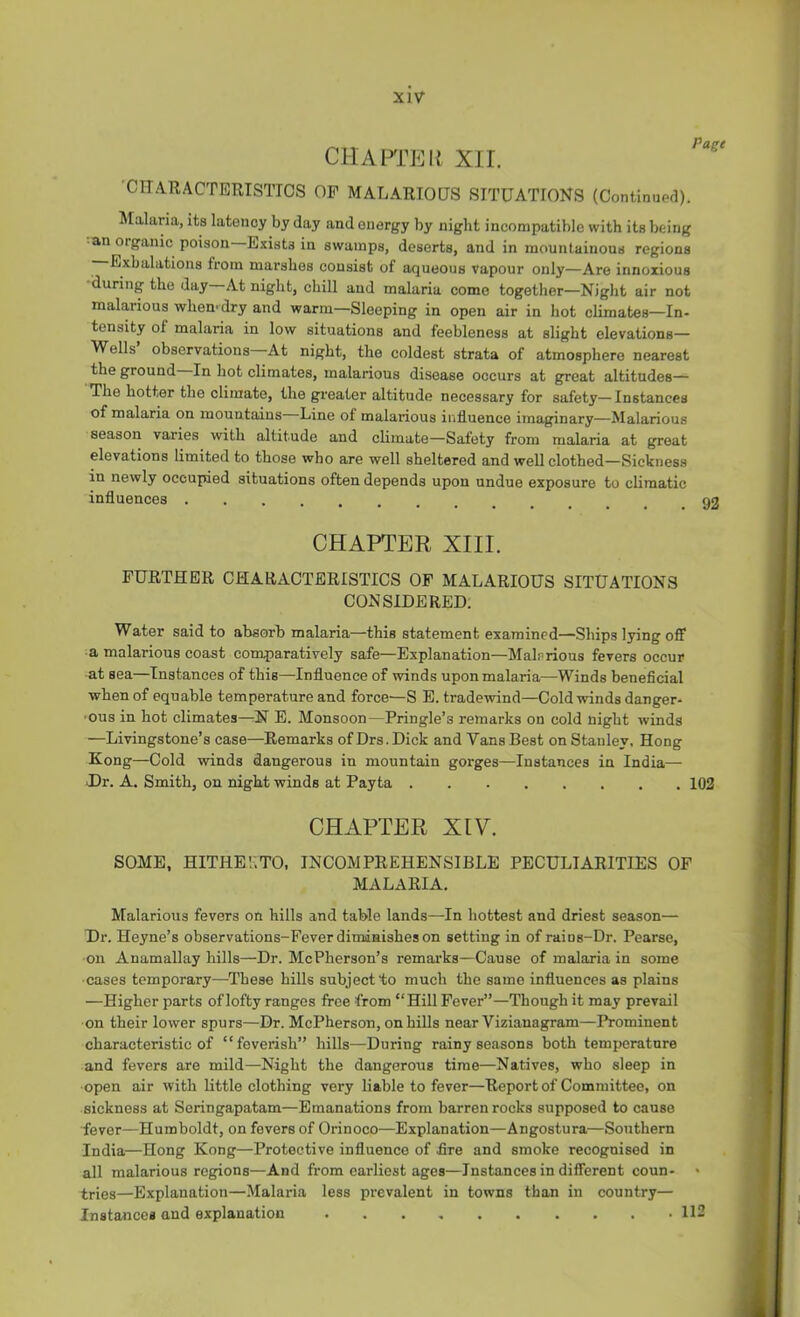 XlV CHAPTEIl XII. 'ClTA.RACTERISTrCS OF MALARIOUS SITUATIONS (Continupd). Malaria, its latency by day and energy by night incompatible with its being •an organic poison Exists in swamps, deserts, and in mountainous regions ' Exhalations from marshes consist of aqueous vapour only—Are innoxious during the day At night, chill and malaria come together—Night air not malarious whemdry and warm—Sleeping in open air in hot climates—In- tensity of malaria in low situations and feebleness at slight elevations— Wells observations At night, the coldest strata of atmosphere nearest the ground In hot climates, malarious disease occurs at great altitudes— The hotter the climate, the gi'eater altitude necessary for safety—Instances of malaria on mountains Line of malarious influence imaginary—Malarious season varies with altitude and climate—Safety from malaria at groat elevations limited to those who are well sheltered and well clothed—Sickness in newly occupied situations often depends upon undue exposure to climatic influences 92 CHAPTER XIII. FURTHER CHARACTERISTICS OP MALARIOUS SITUATIONS CONSIDERED. Water said to absorb malaria—this statement examined—Ships lying off a malarious coast comparatively safe—Explanation—Malerious fevers occur at sea—Instances of this—Influence of winds upon malaria—Winds beneficial when of equable temperature and force—S E. tradewind—Cold winds danger- ous in hot climates—E. Monsoon—Pringle’s remarks on cold night winds —Livingstone’s case—Remarks of Drs. Dick and Vans Best on Stanley, Hong Kong—Cold winds dangerous in mountain gorges—Instances in India— •Dr. A. Smith, on night winds at Payta 102 CHAPTER XlV. SOME, HITHEl.TO, INCOMPREHENSIBLE PECULIARITIES OF MALARIA. Malarious fevers on hills and table lands—In hottest and driest season— Dr. Heyne’s observations-Fever diminishes on setting in of raius-Dr. Pearse, on Anamallay hills—Dr. McPherson’s remarks—Cause of malaria in some •cases temporary—These hills subject to much the same influences as plains —Higher parts of lofty ranges free from “Hill Fever”—Though it may prevail on their lower spurs—Dr. McPherson, on hills near Vizianagram—Prominent characteristic of “feverish” hills—During rainy seasons both temperature and fevers are mild—Night the dangerous time—Natives, who sleep in ■open air with little clothing very liable to fever—Report of Committee, on sickness at Soringapatam—Emanations from barren rocks supposed to cause fever—Humboldt, on fevers of Orinoco—Explanation—Angostura—Southern India—Hong Kong—Protective influence of fire and smoke recognised in all malarious regions—And from earliest ages—Instances in different coun- • tries—Explanation—Malaria less prevalent in towns than in country— Instances and explanation 112