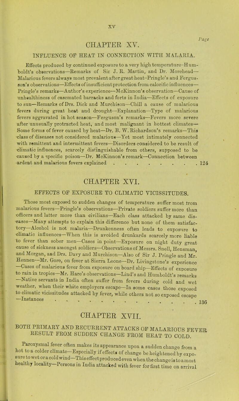 Page CHAPTER XV. INFLUENCE OP HEAT IN CONNECTION WITH MALARIA. Effects produced by continued exposure to a very high temperature-Hum- boldt’s observations—Remarks of Sir J. R. Martin, and Dr. Morehead— Malarious fevers always most prevalent after great heat-Pringle’s and Pergus- son’s observations—Effects of insufficient protection from calorific influences— Pringle’s remarks—Author’s experience—McKinnon’s observation—Cause of unhealthiness of casemated barracks and forts in India—Effects of exposure to sun—Remarks of Drs. Dick and Murchison—Chill a cause of malarious fevers during great heat and drought—Explanation—Type of malarious fevers aggravated in hot season—Ferguson’s remarks—Fevers more severe after unusually protracted heat, and most malignant in hottest climates— Some forms of fever caused by heat—Dr. B. W. Richardson’s remarks—This class of diseases not considered malarious—Tet most intimately connected with remittent and intermittent fevers—Disorders considered to be result of climatic influences, scarcely distinguishable from others, supposed to be caused by a specific poison—Dr. McKinnon’s remark—Connection between ardent and malarious fevers explained 124 CHAPTER XVI. EFFECTS OP EXPOSURE TO CLIMATIC VICISSITUDES. Those most exposed to sudden changes of temperature suffer most from malarious fevers—Pringle’s observations—Private soldiers suffer more than officers and latter more than civilians—Each class attacked by same dis- ■eases—Many attempts to explain this difference but none of them satisfac- tory—Alcohol is not malaria—Drunkenness often leads to exposure to climatic influences—When this is avoided drunkards scarcely more liable to fever than sober men—Cases in point—Exposure on night duty great cause of sickness amongst soldiers—Observations of Messrs. Snell, Hensman and Morgan, and Drs. Davy and Murchison—Also of Sir J. Pringle and Mr! Hennen—Mr. Gore, on fever at Sierra Leone—Dr. Livingstone’s experience —Cases of malarious fever from exposure on board ship—Effects of exposure to rain in tropics—Mr. Hare’s observations—Lind’s and Humboldt’s remarks Native servants in India often suffer from fevers during cold and wet weather, when their white employers escape—In some cases those exposed to climatic vicissitudes attacked by fever, whRe others not so exposed escape —Instances CHAPTER XVII. BOTH PRIMARY AND RECURRENT ATTACKS OP MALARIOUS FEVER RESULT PROM SUDDEN CHANGE PROM HEAT TO COLD. Paroxysmal fever often makes its appearance upon a sudden change from a hot to a colder climate-EspeciaUy if effect, of change be heightened by expo- Bure to wet or a cold wind—This effect produ ced even when the change is to amost healthy locality—Persons in India attacked with fever for first time on arrival