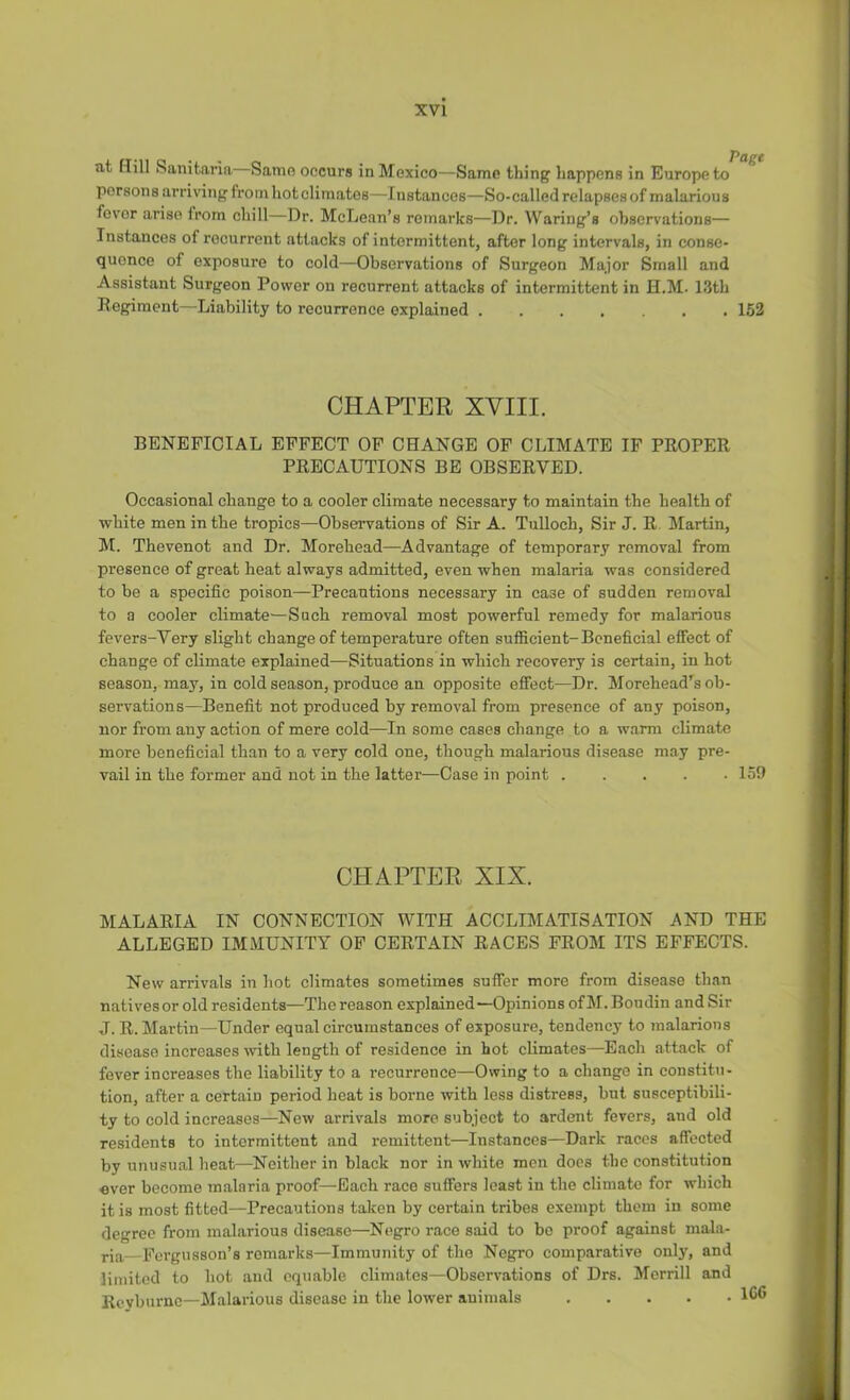 at tiill Sanitaria Same occurs in Mexico—Same thing happens in Europe to persons arriring from hot climates—Instances—So-called relapses of malarious fever arise from chill—Dr. McLean’s remarks—Dr. Waring’s observations— Instances of recurrent attacks of intermittent, after long intervals, in conse- quence of exposure to cold—Observations of Surgeon Major Small and Assistant Surgeon Power on recurrent attacks of intermittent in H.M. 13th Regiment—Liability to recurrence explained 152 CHAPTER XVIII. BENEFICIAL EFFECT OF CHANGE OF CLIMATE IF PROPER PRECAUTIONS BE OBSERVED. Occasional change to a cooler climate necessary to maintain the health of ■white men in the tropics—Observations of Sir A. Tulloch, Sir J. R. Martin, M. Thevenot and Dr. Morehead—Advantage of temporary removal from presenee of great heat always admitted, even when malaria was considered to be a specific poison—Precautions necessary in case of sudden removal to a cooler climate—Such removal most powerful remedy for malarious fevers-Very slight change of temperature often sufficient-Beneficial effect of change of climate explained—Situations in which recovery is certain, in hot season, may, in cold season, produce an opposite effect—Dr. Morehead’^s ob- servations—Benefit not produced by removal from presence of any poison, nor from any action of mere cold—In some cases change to a warm climate more beneficial than to a very cold one, though malarious disease may pre- vail in the former and not in the latter—Case in point 159 CHAPTER XIX. MALARIA IN CONNECTION WITH ACCLIMATISATION AND THE ALLEGED IMMUNITY OF CERTAIN RACES FROM ITS EFFECTS. New arrivals in hot climates sometimes suffer more from disease than natives or old residents—The reason explained—Opinions of M. Boudin and Sir J. R. Martin—Under equal circumstances of exposure, tendency to malarious disease increases %vith length of residence in hot climates—Each attack of fever increases the liability to a recurrence—Owing to a change in constitu- tion, after a certain period heat is borne with less distress, but susceptibili- ty to cold increases—New arrivals more subject to ardent fevers, and old residents to intermittent and remittent—Instances—Dark races affected by unusual heat—Neither in black nor in white men does the constitution ever become malaria proof—Each race suffers least in the climate for which it is most fitted—Precautions talren by certain tribes exempt them in some degree from malarious disease—Negro race said to bo proof against mala- ria Fergusson’s remarks—Immunity of the Negro comparative only, and limited to hot and equable climates—Observations of Drs. Merrill and Reyburne—Malarious disease in the lower auimals IG®