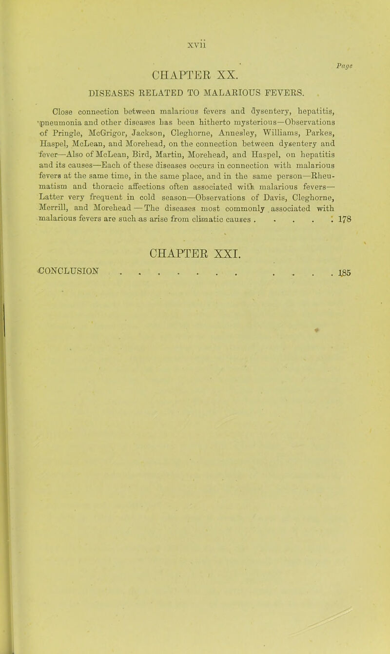 XVll Page CHAPTER XX. DISEASES RELATED TO MALARIOUS FEVERS. Close connection between malarious fevers and dysentery, hepatitis, ’pneumonia and other diseases Las been hitherto m3’sterious—Observations of Pringle, McGrigor, Jackson, Cleghorne, Annealey, Williams, Parkes, Haspel, McLean, and Morehead, on the connection between dysentery and fever—Also of McLean, Bird, Martin, Morehead, and Haspel, on hepatitis and its causes—Each of these diseases 0(!curs in connection with malarious fevers at the same time, in the same place, and in the same person—Rheu- matism and thoracic affections often associated with, malarious fevers— Latter very frequent in cold season—Observations of Davis, Cleghorne, Merrill, and Morehead—The diseases most commonly associated with malarious fevers are such as arise from climatic causes .... 1 178 CHAPTER XXI. CONCLUSION . 185