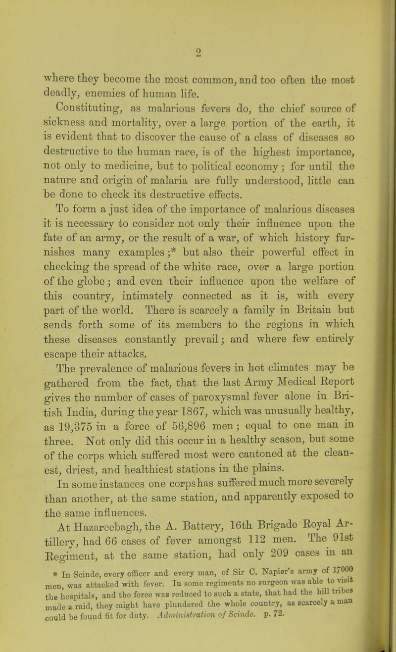 where they become the most common, and too often the most deadly, enemies of human life. Constituting, as malarious fevers do, the chief source of sickness and mortality, over a large portion of the earth, it is evident that to discover the cause of a class of diseases so destructive to the liuman race, is of the highest importance, not only to medicine, but to political economy; for until the nature and origin of malaria are fully understood, little can be done to check its destructive effects. To form a just idea of the importance of malarious diseases it is necessary to consider not only their influence upon the fate of an army, or the result of a war, of which history fur- nishes many examples ;* but also them powerful effect in checking the spread of the white race, over a large portion of the globe; and even their influence upon the welfare of this country, intimately connected as it is, Avith every part of the world. There is scarcely a family in Britain but sends forth some of its members to the regions in which these diseases constantly prevail; and where few entirely escape their attacks. The prevalence of malarious fevers in hot climates may be gathered from the fact, that the last Army Medical Report gives the number of cases of paroxysmal fever alone in Bri- tish India, during the year 1867, which was unusually healthy, as 19,375 in a force of 56,896 men; equal to one man in three. Not only did this occur in a healthy season, but some of the corps which suffered most were cantoned at the clean- est, driest, and healthiest stations in the plains. In some instances one corps has suffered much more severely than another, at the same station, and apparently exposed to the same influences. At Ilazareebagh, the A. Battery, 16th Brigade Royal Ar- tillery, had 66 cases of fever amongst 112 men. The 91st Regiment, at the same station, had only 209 cases in an * In Scinde, every officer and every man, of Sir C. Napier’s army of 17000 men, was attacked with fever. In some regiments no surgeon was able to visit the hospitals, and the force was reduced to such a state, that had the hill tribes made a raid, they might have plundered the whole country, as scarcely a man could be found fit for duty. Administration of Scindc. p. 72.