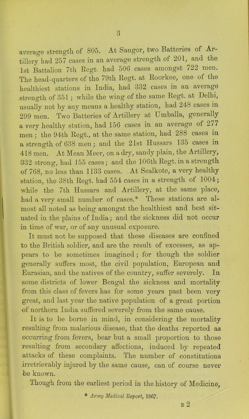 avevag6 strongtli of 805. At Saugor, two Batterios of Ar- tillery had 257 cases in an average strength of 201, and the 1st Battalion 7th Regt. had 506 cases amongst 722 men. The head-qnarters of the 79th Regt. at Roorkee, one of the healthiest stations in India, had 332 cases in an average strength of 351 j while the wing of the same Regt. at Delhi, usually not by any means a healthy station, had 248 cases in 299 men. Two Batteries of Artillery at Umballa, generally a very healthy station, had 156 cases in an average of 277 men; the 94th Regt., at the same station, had 288 cases in a strength of 638 men; and the 21st Hussars 135 cases in 418 men. At Mean Meer, on a dry, sandy plain, the Artillery, 332 strong, had 155 cases; and the 106th Regt.in a strength of 768, no less than 1133 cases. At Sealkote, a very healthy station, the 38th Regt. had 554 cases in a strength of 1004; while the 7th Hussars and Artillery, at the same place, had a very small number of cases.* These stations are al- most all noted as being amongst the healthiest and best sit- uated in the plains of India; and the sickness did not occur in time of war, or of any unusual exposm’e. It must not be supposed that these diseases are confined to the British soldier, and are the result of excesses, as ap- pears to be sometimes imagined; for though the soldier generally suffers most, the civil population, European and Eurasian, and the natives of the country, suffer severely. In some districts of lower Bengal the sickness and mortality from this class of fevers has for some years past been very great, and last year the native population of a great portion of northern India suffered severely from the same cause. It is to be borne in mind, in considering the mortality resulting from malarious disease, that the deaths reported as occurring from fevers, bear but a small proportion to those resulting from secondary affections, induced by repeated attacks of these complaints. The number of constitutions irretrievably injured by the same cause, can of course never be known. Though from the earliest period in the history of Medicine, * Army Medical Report, 1867. B 2