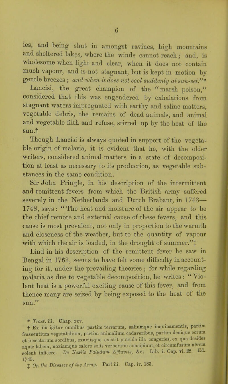 c leSj and being slmt in amongst ravines, high mountains and sheltered lakes, where the winds cannot reach; and, is wholesome when light and clear, when it does not contain much vapoui’, and is not stagnant, but is kept in motion by gentle breezes ; and when it does not cool suddenly at sun-set.’^'* Lancisi, the great champion of the marsh poison,’^ considered that this was engendered by exhalations from stagnant waters impregnated with earthy and saline matters, vegetable debris, the remains of dead animals, and animal and vegetable filth and refuse, stirred up by the heat of the Bun.f Though Lancisi is always quoted in support of the vegeta- ble origin of malaria, it is evident that he, with the older writers, considered animal matters in a state of decomposi- tion at least as necessary to its production, as vegetable sub- stances in the same condition. Sir John Pringle, in his description of the intermittent and remittent fevers from which the British army suffered severely in the Netherlands and Dutch Brabant, in 1743— 1748, says ; The heat and moisture of the air appear to be the chief remote and external cause of these fevers, and this cause is most prevalent, not only in proportion to the warmth and closeness of the weather, but to the quantity of vapour with which the air is loaded, in the drought of summer.’^! Lind in his description of the remittent fever he saw in Bengal in 1762, seems to have felt some difficulty in account- ing for it, under the prevailing theories ; for while regarding malaria as due to vegetable decomposition, he writes: “ Vio- lent heat is a powerful exciting cause of this fever, and from thence many are seized by being exposed to the heat of the sun.'’’ * Tract, iii. Chap. xxv. Ex iis igitiir omnibus partim torrarum, saliumqne inquinamentis, partim frascentium vegetabilium, partim animalium cadaveribus, partim denique eorum et insectorum sordibus, cxuviisque existit putrida ilia congeries, ex qua desides aquffi labem, noxiamque calore solis Terberatoe concipiunt,et circumfusum aerem Bolent inficere. De Noxiis Pcdudum Effluviis, &c. Lib. i. Cap. yi. 28. Ed. 1745.