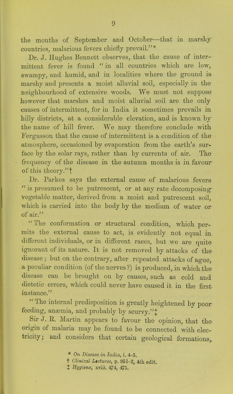 the months of September and October—that in marshy countries^ malarious fevers chiefly prevail/^* Dr. J. Hughes Bennett observes^ that the cause of inter- mittent fever is found “ in all countries which are low, swampy, and humid, and in localities where the ground is- marshy and presents a moist alluvial soil, especially in the neighbourhood of extensive woods. We must not suppose- however that marshes and moist alluvial soil are the only causes of intermittent, for in India it sometimes prevails in hilly districts, at a considerable elevation, and is known by the name of hill fever. We may therefore conclude with Fergusson that the cause of intermittent is a condition of the atmosphere, occasioned by evaporation from the earth^s sur- face by the solar rays, rather than by currents of air. The frequency of the disease in the autumn months is in favour of this theory.'’^'!' Dr. Parkes says the external cause of malarious fevers  is presumed to be putrescent, or at any rate decomposing vegetable matter, derived from a moist and putrescent soil, which is carried into the body by the medium of water or of air.’’^ ^^The conformation or structural condition, which per- mits the external cause to act, is evidently not equal in different individuals, or in different races, but we are quite ignorant of its nature. It is not removed by attacks of the disease; but on the contrary, after repeated attacks of ague, a peculiar condition {of the nerves ?) is produced, in which the disease can be brought on by causes, such as cold and dietetic errors, which could never have caused it in the fii’st instance.^^ “ The internal predisposition is greatly heightened by poor feeding, anmmia, and probably by scurvy Sir J. R. Martin appears to favour the opinion, that the origin of malaria may be found to be connected with elec- tricity j and considers that certain geological formations,. * On Disease in IndAa, i. 4-5. t Clinical Lectures, p. 951-2, 4th edit, t Hygiene, xviii. 474, 475.