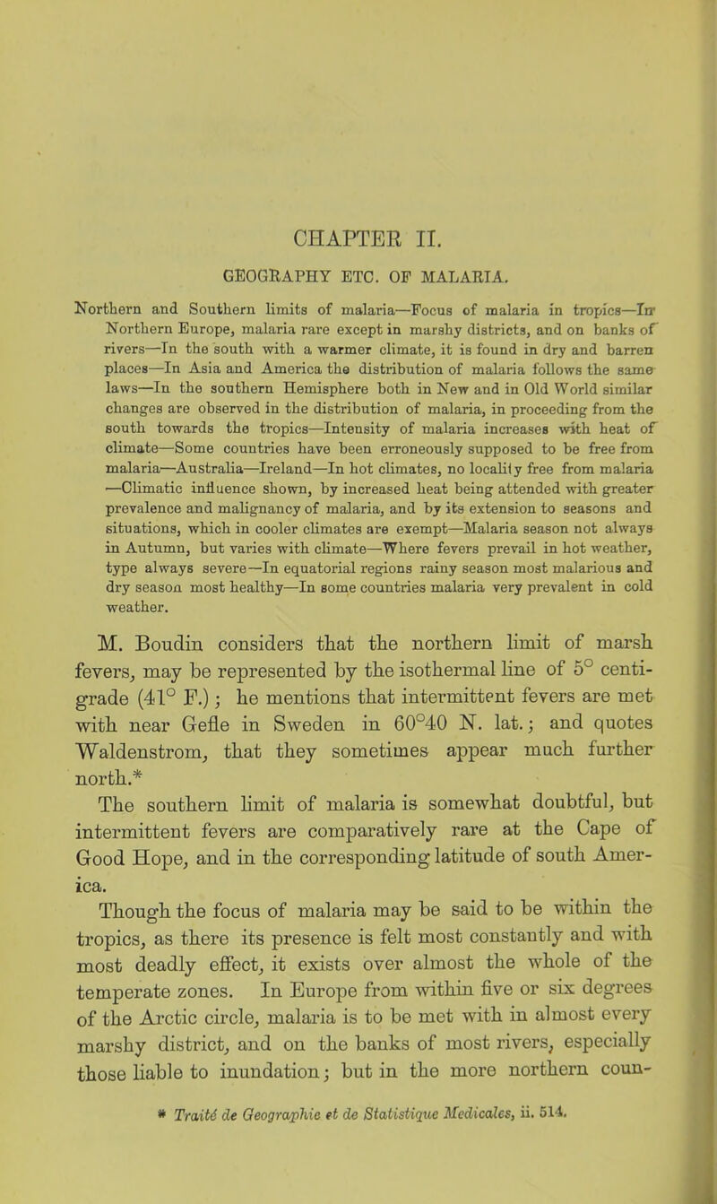 CHAPTEE II. GEOGRAPHY ETC. OF MALARIA. Northern and Southern limits of malaria—Focus of malaria in tropics—Irr Northern Europe, malaria rare except in marshy districts, and on banks of rivers—In the south with a warmer climate, it is found in dry and barren places—In Asia and America the distribution of malaria follows the same laws—In the southern Hemisphere both in New and in Old World similar changes are observed in the distribution of malaria, in proceeding from the south towards the tropics—Intensity of malaria increases with heat oF climate—Some countries have been erroneously supposed to be free from malaria—Australia—Ireland—In hot climates, no locaUiy free from malaria —Climatic influence shown, by increased heat being attended with greater prevalence and malignancy of malaria, and by its extension to seasons and situations, which in cooler climates are exempt—^Malaria season not always in Autumn, but varies with climate—Where fevers prevail in hot weather, type always severe—In equatorial regions rainy season most malarious and dry season most healthy—In some countries malaria very prevalent in cold weather. M. Boudin considers that the northern limit of marsh fevers, may he represented hy the isothermal line of 5° centi- grade (41° F.) j he mentions that intermittent fevers are met with near Gefle in Sweden in 60°40 N. lat.; and quotes Waldenstrom, that they sometimes appear much further north.* The southern limit of malaria is somewhat doubtful, but intermittent fevers are comparatively rare at the Cape of Good Hope, and in the corresponding latitude of south Amer- ica. Though the focus of malaria may be said to be within the tropics, as there its presence is felt most constantly and with most deadly effect, it exists over almost the whole of the temperate zones. In Europe from within five or six degrees of the Arctic circle, malaria is to be met with in almost every marshy district, and on the banks of most rivers, especially those liable to inundation; but in the more northern coun- * Traitd dt Geographie et de Statistique MedicaUs, ii. 514.