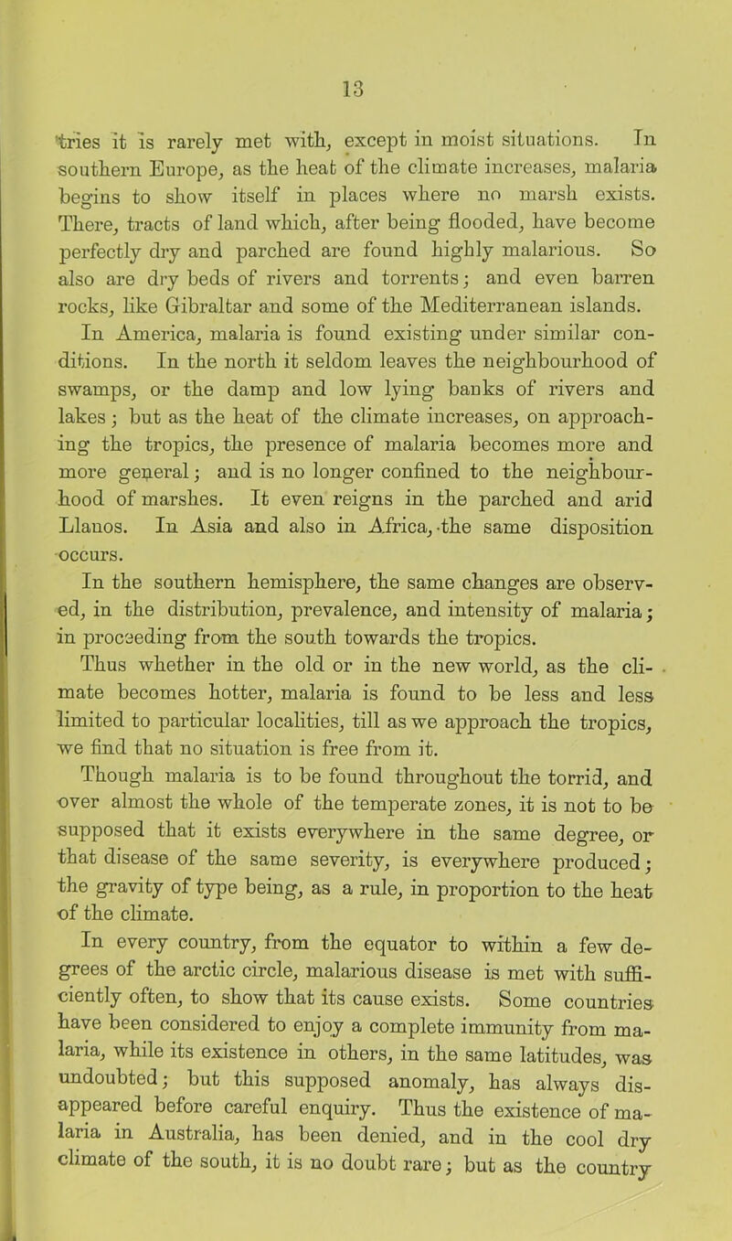'tries it is rarely met witlij except in moist situations. In southern Europe^ as the heat of the climate increases,, malaria begins to show itself in places where no marsh exists. There,, tracts of land which^ after being flooded,, have become perfectly dry and parched are found highly malarious. So also are dry beds of rivers and torrents; and even barren rocks,, like Gibraltar and some of the Mediterranean islands. In America,, malaria is found existing under similar con- ditions. In the north it seldom leaves the neighbourhood of swamps, or the damp and low lying banks of rivers and lakes ; but as the heat of the climate increases, on approach- ing the tropics, the presence of malaria becomes more and more gei;ieral; and is no longer confined to the neighbour- hood of marshes. It even reigns in the parched and arid Llanos. In Asia and also in A.frica,-the same disposition occurs. In the southern hemisphere, the same changes are observ- ed, in the distribution, prevalence, and intensity of malaria; in proceeding from the south towards the tropics. Thus whether in the old or in the new world, as the cli- • mate becomes hotter, malaria is found to be less and less limited to particular localities, till as we approach the tropics, we find that no situation is free from it. Though malaria is to be found throughout the torrid, and over almost the whole of the temperate zones, it is not to bo supposed that it exists everywhere in the same degree, or that disease of the same severity, is everywhere produced; the gravity of type being, as a rule, in proportion to the heat of the climate. In every country, from the equator to within a few de- grees of the arctic circle, malarious disease is met with suffi- ciently often, to show that its cause exists. Some countries have been considered to enjoy a complete immunity from ma- laria, while its existence in others, in the same latitudes, was undoubted; but this supposed anomaly, has always dis- appeared before careful enquiry. Thus the existence of ma- laria in Australia, has been denied, and in the cool dry climate of the south, it is no doubt rare; but as the country i
