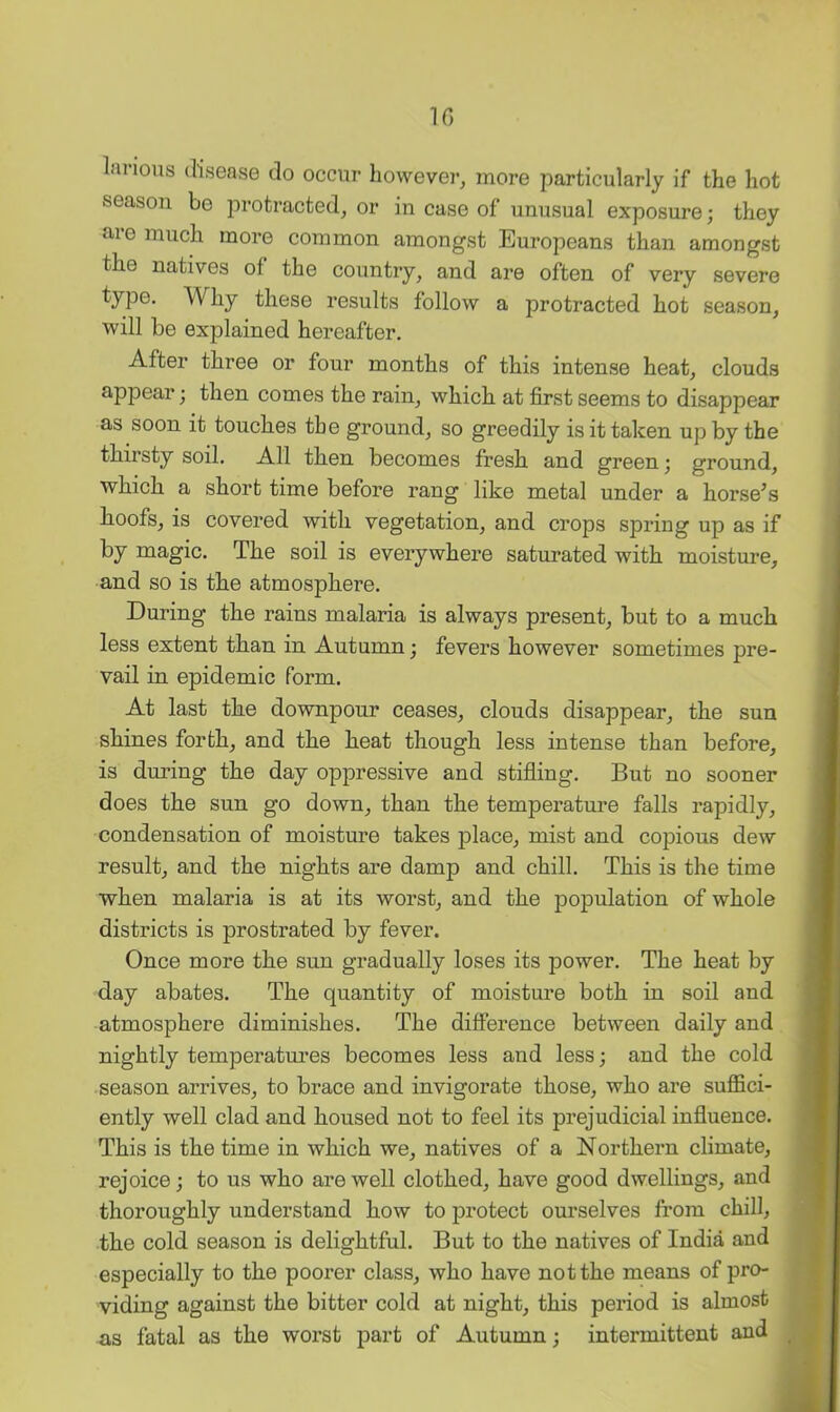 10 lanous disease do occur however, more particularly if the hot season bo protracted, or in case of unusual exposure; they are much more common amongst Europeans than amongst the natives of the country, and are often of very severe type. Why these results follow a protracted hot season, will be explained hereafter. After three or four months of this intense heat, clouds appear •, then comes the rain, which at first seems to disappear as soon it touches the ground, so greedily is it taken up by the tliirsty soil. All tben becomes fresh, and green; ground, which a short time before rang like metal under a horse^s hoofs, is covered with vegetation, and crops spring up as if by magic. The soil is everywhere saturated with moisture, and so is the atmosphere. During the rains malaria is always present, but to a much less extent than in Autumn; fevers however sometimes pre- vail in epidemic form. At last the downpour ceases, clouds disappear, the sun shines forth, and the heat though less intense than before, is during the day oppressive and stifling. But no sooner does the sun go down, than the temperature falls rapidly, condensation of moisture takes place, mist and copious dew result, and the nights are damp and chill. This is the time when malaria is at its worst, and the population of whole districts is prostrated by fever. Once more the sun gradually loses its power. The heat by day abates. The quantity of moisture both in soil and atmosphere diminishes. The difference between daily and nightly temperatm’es becomes less and less; and the cold season arrives, to brace and invigorate those, who are suffici- ently well clad and housed not to feel its prejudicial influence. This is the time in which we, natives of a Northern climate, rejoice; to us who are well clothed, have good dwellings, and thoroughly understand how to protect ourselves from chill, the cold season is delightful. But to the natives of India and especially to the poorer class, who have not the means of pro- viding against the bitter cold at night, this period is almost as fatal as the worst part of Autumn; intermittent and