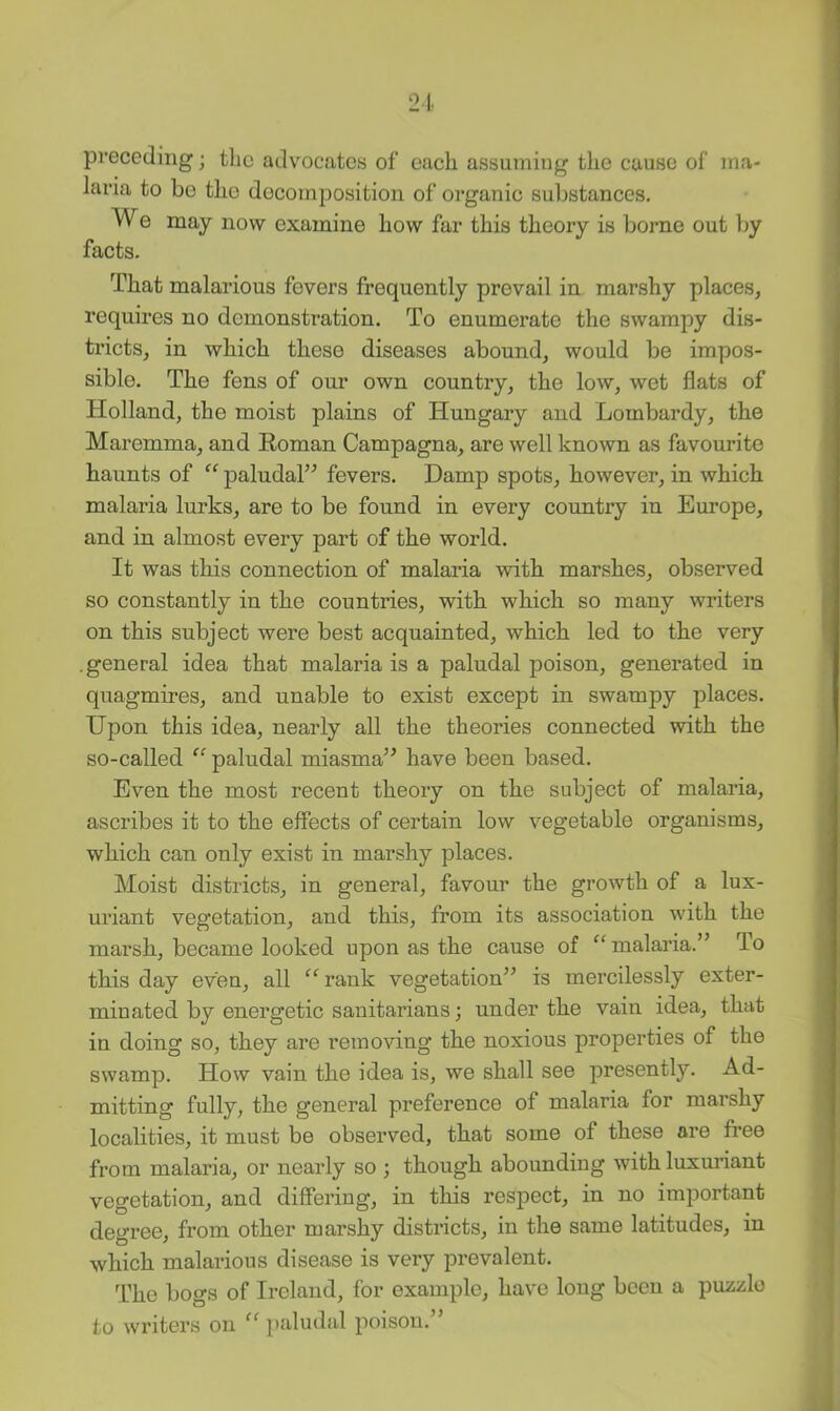 preceding; the advocates of each assuming the cause of ma- laria to be the decomposition of organic substances. We may now examine how far this theory is borne out Iw facts. That malarious fevers frequently prevail in marshy places, requires no demonstration. To enumerate the swampy dis- tricts, in which these diseases abound, would be impos- sible. The fens of our own country, the low, wet flats of Holland, the moist plains of Hungary and Lombardy, the Maremma, and Roman Campagna, are well known as favourite haunts of “ paludal” fevers. Damp spots, however, in which malaria lurks, are to be found in every country in Europe, and in almost every part of the world. It was this connection of malaria with marshes, observed so constantly in the countries, with which so many writers on this subject were best acquainted, which led to the very .general idea that malaria is a paludal poison, generated in quagmires, and unable to exist except in swampy places. Upon this idea, nearly all the theories connected with the so-called “ paludal miasma” have been based. Even the most recent theory on the subject of malaria, ascribes it to the effects of certain low vegetable organisms, which can only exist in marshy places. Moist districts, in general, favour the growth of a lux- uriant vegetation, and this, from its association with the marsh, became looked upon as the cause of malaria.” To this day even, all “ rank vegetation” is mercilessly exter- minated by energetic sanitarians; under the vain idea, that in doing so, they are removing the noxious properties of the swamp. How vain the idea is, we shall see presently. Ad- mitting fully, the general preference of malaria for marshy localities, it must be observed, that some of these are free from malaria, or nearly so ; though abounding with luxuriant vegetation, and differing, in this respect, in no important degree, from other marshy districts, in the same latitudes, in which malarious disease is very prevalent. The bogs of Ireland, for example, have long been a puzzle to writers on “ paludal poison.