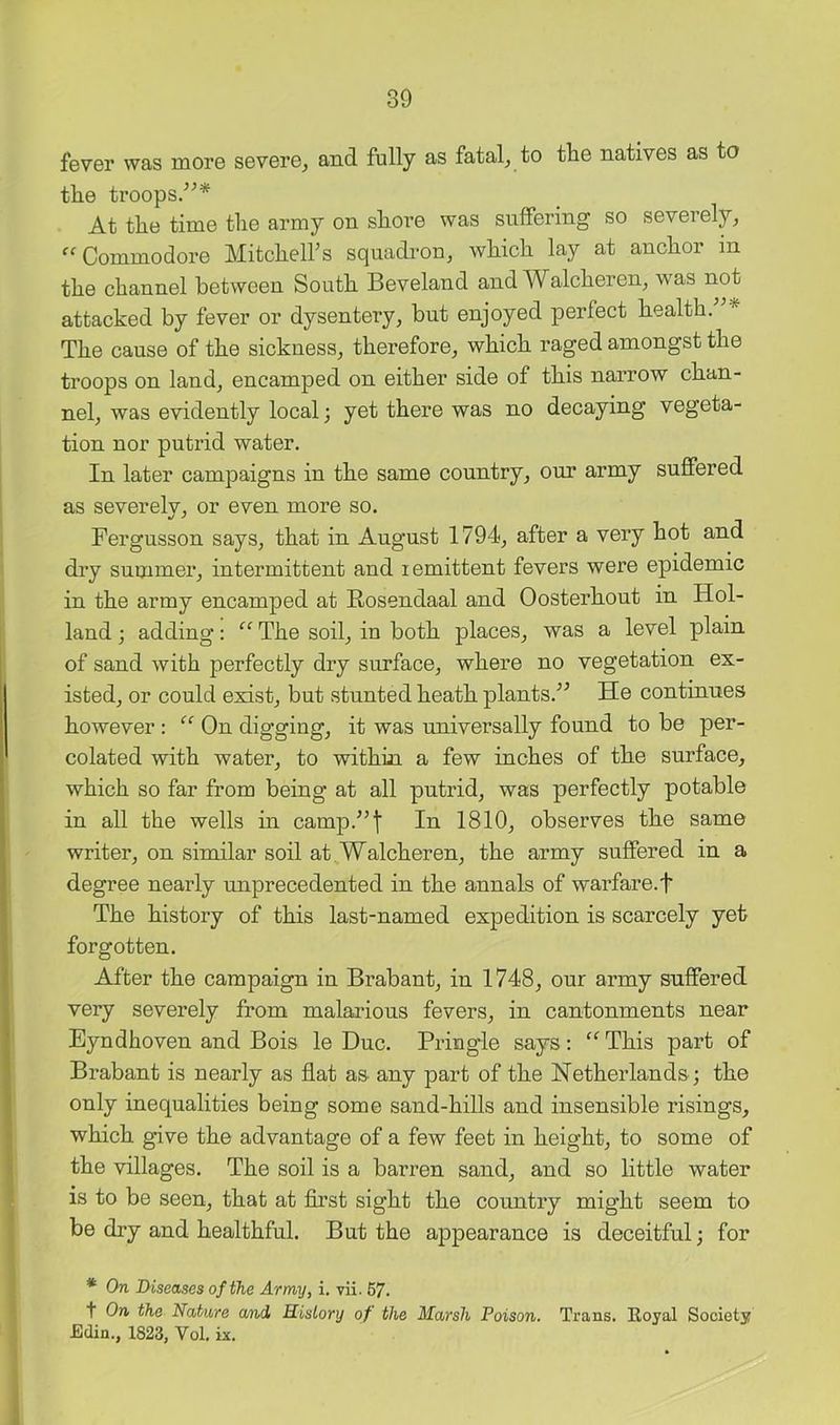 fevGr was mor© sBVGrGj and fully as fatal, to tliG nativGS as to the troops.’^* At the time the army on shore was suffering so severely, Commodore Mitchelhs squadron, which lay at anchor in the channel between South Beveland and Walcheren, was not attacked by fever or dysentery, but enjoyed perfect health. The cause of the sickness, therefore, which raged amongst the troops on land, encamped on either side of this narrow chan- nel, was evidently local; yet there was no decaying vegeta- tion nor putrid water. In later campaigns in the same country, our army suffered as severely, or even more so. Fergusson says, that in August 1794, after a very hot and dry summer, intermittent and lemittent fevers were epidemic in the army encamped at Rosendaal and Oosterhout in Hol- land ; adding: “ The soil, in both places, was a level plain of sand with perfectly dry surface, where no vegetation ex- isted, or could exist, but stunted heath plants.^^ He continues however ; On digging, it was universally found to be per- colated with water, to within a few inches of the surface, which so far from being at all putrid, was perfectly potable in all the wells in camp.^’t In 1810, observes the same writer, on similar soil at. Walcheren, the army suffered in a degree nearly unprecedented in the annals of warfare.! The history of this last-named expedition is scarcely yet- forgotten. After the campaign in Brabant, in 1748, our army suffered very severely from malarious fevers, in cantonments near Eyndhoven and Bois le Due. Pringle says; '^This part of Brabant is nearly as flat as any part of the Netherlands ; the only inequalities being some sand-hills and insensible risings, which give the advantage of a few feet in height, to some of the villages. The soil is a barren sand, and so little water is to be seen, that at first sight the country might seem to be dry and healthful. But the appearance is deceitful; for * On Diseases of the Army, i. vii. 67. t On the Nature a/nd History of the Marsh Poison. Traas. Royal Society £din., 1823, Vol. k.