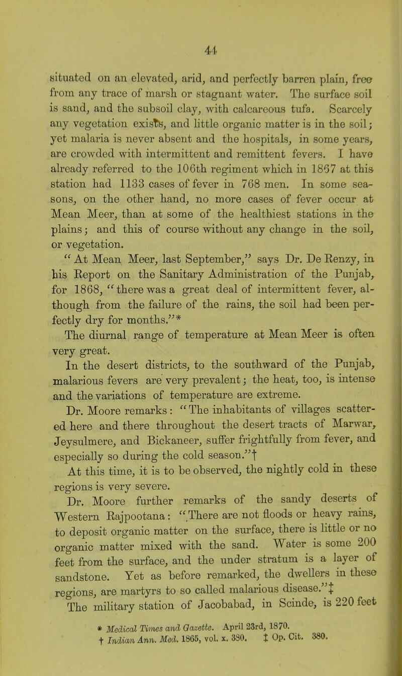 situated on an elevated, arid, and perfectly barren plain, free from any trace of marsh or stagnant water. The surface soil is sand, and the subsoil clay, with calcareous tufa. Scarcely any vegetation exists, and little organic matter is in the soil; yet malaria is never absent and the hospitals, in some years, are crowded with intermittent and remittent fevers. I have already referred to the 106th regiment which in 1867 at this station had 1133 cases of fever in 768 men. In some sea- sons, on the other hand, no more cases of fever occur at Mean Meer, than at some of the healthiest stations in the plains; and this of course without any change in the soil, or vegetation. “ At Mean Meer, last September,^’ says Dr. De Eenzy, in his Eeport on the Sanitary Administration of the Punjab, for 1868, ^Hherewasa great deal of intermittent fever, al- though from the failure of the rains, the soil had been per- fectly dry for months.^^* The diurnal range of temperature at Mean Meer is often very great. In the desert districts, to the southward of the Punjab, malarious fevers are very prevalent; the heat, too, is intense and the variations of temperature are extreme. Dr. Moore remarks: “ The inhabitants of villages scatter- ed here and there throughout the desert tracts of Marwar, Jeysulmere, and Bickaneer, suffer frightfully from fever, and especially so during the cold season At this time, it is to be observed, the nightly cold in these regions is very severe. Dr. Moore further remarks of the sandy deserts of Western Eajpootana; “There are not floods or heavy rains, to deposit organic matter on the surface, there is flttle or no organic matter mixed with the sand. Water is some 200 feet from the surface, and the under stratum is a layer of sandstone. Yet as before remarked, the dwellers in these regions, are martyrs to so called malarious disease.”^ The military station of Jacobabad, in Scinde, is 220 feet * MedicaX Times and Gazette. April 23rd, 1870. t Indian Ann. Med. 1865, vol. x. 330. t Op. Cit. 380.