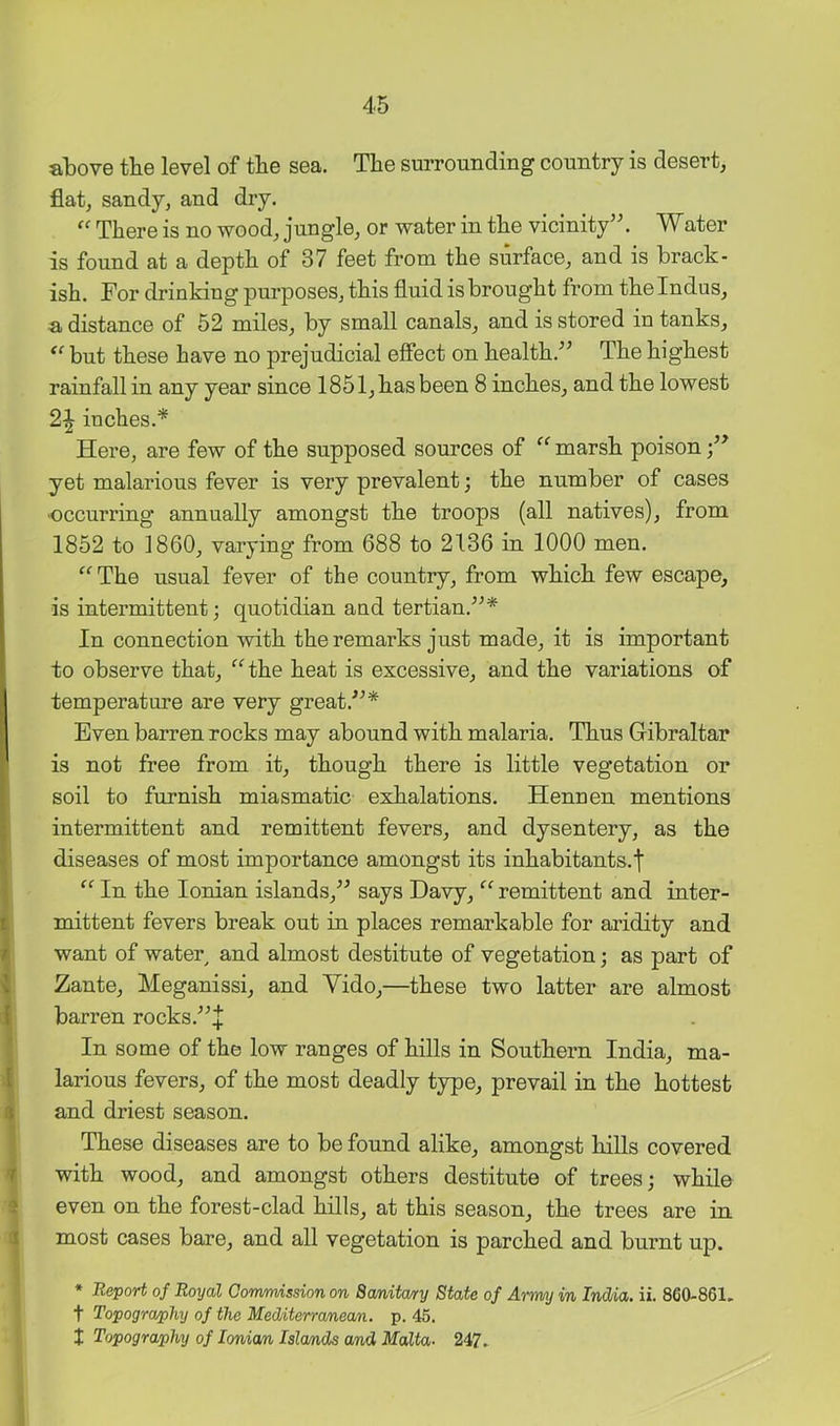 above the level of the sea. The surrounding country is desert, flat, sandy, and dry. “ There is no wood, jungle, or water in the vicinity’^. ater is found at a depth of 37 feet from the surface, and is brack- ish. For drinking purposes, this fluid is brought from the Indus, a distance of 52 miles, by small canals, and is stored in tanks, but these have no prejudicial effect on health.” The highest rainfall in any year since 1851, has been 8 inches, and the lowest 2^ inches.* Here, are few of the supposed sources of “ marsh poison yet malarious fever is very prevalent; the number of cases ■occurring annually amongst the troops (all natives), from 1852 to 1860, varying from 688 to 2136 in 1000 men. ‘^‘^The usual fever of the country, from which few escape, is intermittent; quotidian and tertian.”* In connection with the remarks just made, it is important to observe that, ^^the heat is excessive, and the variations of temperature are very great.”* Even barren rocks may abound with malaria. Thus Gibraltar is not free from it, though there is little vegetation or soil to furnish miasmatic exhalations. Hennen mentions intermittent and remittent fevers, and dysentery, as the diseases of most importance amongst its inhabitants.f “ In the Ionian islands,” says Davy, remittent and inter- mittent fevers break out in places remarkable for aridity and want of water and almost destitute of vegetation; as part of Zante, Meganissi, and Vido,—these two latter are almost barren rocks.”4 In some of the low ranges of hills in Southern India, ma- larious fevers, of the most deadly type, prevail in the hottest and driest season. These diseases are to be found alike, amongst hills covered with wood, and amongst others destitute of trees; while even on the forest-clad hills, at this season, the trees are in most cases bare, and all vegetation is parched and burnt up. » Report of Royal Cormmssion on Sanita/ry State of Army in Indda. ii. 860-861. t Topography of the Mediterranean, p. 45. I Topography of loniam Islands and Malta- 247.