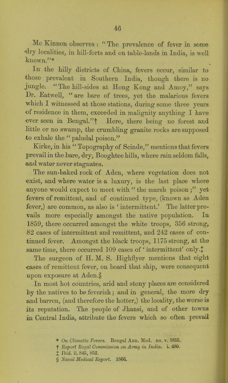 Me Kinnon observes : The prevalence of fever in some ^dry localities, in hill-forts and on table-lands in India, is well known/^* * * § In the billy districts of China, fevers occur, similar to those prevalent in Southern India, though there is no jungle. “ The hill-sides at Hong Kong and Amoy,^^ says Dr, Eatwell, “ are bare of trees, yet the malarious fevers which I witnessed at those stations, during some three years of residence in them, exceeded in malignity anything I have ever seen in Bengal.^^f Here, there being no forest and little or no swamp, the crumbling granite rocks are supposed to exhale the “ paludal poison.” Kirke, in his “ Topography of Scinde,” mentions that fevers prevail in the bare, dry, Booghtee hills, where rain seldom falls, •and water never stagnates. The sun-baked rock of Aden, where vegetation does not exist, and where water is a luxury, is the last place where anyone would expect to meet with ‘^^the marsh poison yet fevers of remittent, and of continued type, (known as Aden fever,) are common, as also is ‘ intermittent.’ The latter pre- vails more especially amongst the native population. In 1859, there occurred amongst the white troops, 356 strong, ■82 cases of intermittent and remittent, and 242 cases of con- tinued fever. Amongst the black troops, 1175 strong, at the ■same time, there occurred 109 cases of ^ intermittent’ only.+ The surgeon of H. M. S. Highflyer mentions that eight cases of remittent fever, on board that ship, were consequent upon exposure at Aden.§ In most hot countries, arid and stony places are considered by the natives to be feverish; and in general, the more dry and barren, (and therefore the hotter,) the locality, the worse is its reputation. The people of Jhansi, and of other towns in Central India, attiibute the fevers which so often prevail * On Climatic Fevers. Bengal Ann. Med. no. v. 1855. t Report Royal Commission on Army in India. L 480. X Ibid. ii. 845, 862. § Naval Medical Report. 1866.