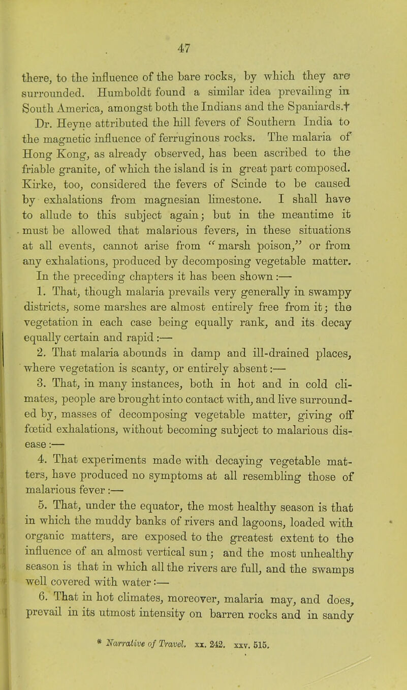 tliere, to tlie influence of the bare rocks, by wbicb they are surrounded. Humboldt found a similar idea prevailing in South America, amongst both the Indians and the Spaniards.f Dr. Heyne attributed the hill fevers of Southern India to the magnetic influence of ferruginous rocks. The malaria of Hong Kong, as already observed, has been ascribed to the friable granite, of which the island is in great part composed. Kirke, too, considered the fevers of Scinde to be caused by exhalations from magnesian limestone. I shall have to allude to this subject again; but in the meantime it must be allowed that malarious fevers, in these situations at all events, cannot arise from marsh poison,” or from any exhalations, produced by decomposing vegetable matter. In the preceding chapters it has been shown:— 1. That, though malaria prevails very generally in swampy districts, some marshes are almost entirely free from it; the vegetation in each case being equally rank, and its decay equally certain and rapid :— 2. That malaria abounds in damp and ill-drained places, where vegetation is scanty, or entirely absent:— 3. That, in many instances, both in hot and in cold cli- mates, people are brought into contact with, and live surround- ed by, masses of decomposing vegetable matter, giving off foetid exhalations, without becoming subject to malarious dis- ease :— 4. That experiments made with decaying vegetable mat- ters, have produced no symptoms at all resembling those of malarious fever:— 5. That, under the equator, the most healthy season is that in which the muddy banks of rivers and lagoons, loaded with organic matters, are exposed to the greatest extent to the influence of an almost vertical sun; and the most unhealthy season is that in which all the rivers are full, and the swamps well covered with water:— 6. That in hot climates, moreover, malaria may, and does, prevail in its utmost intensity on barren rocks and in sandy * Na/rrative of Travel, xx. 242. xxv. 616.