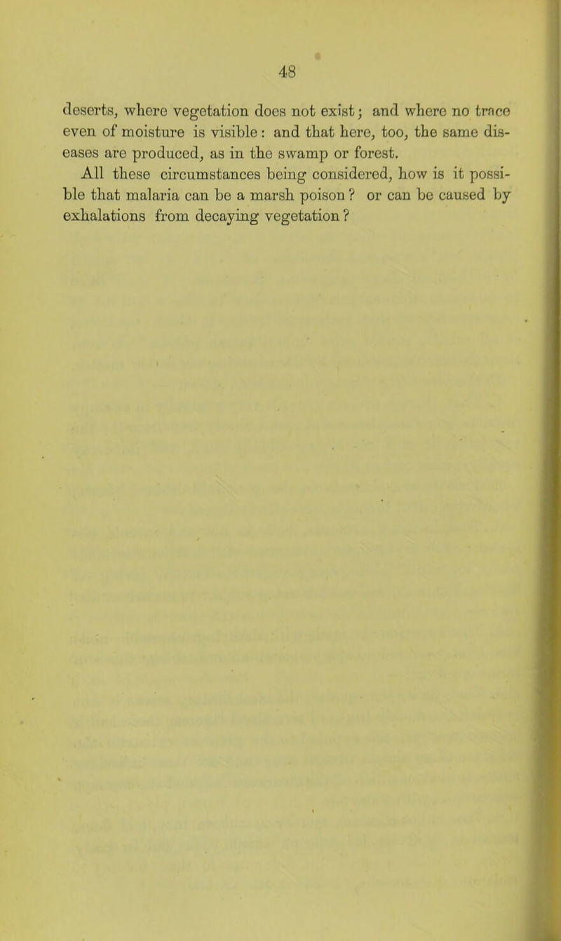 deserts, where vegetation does not exist; and where no trnco even of moisture is visible : and that here, too, the same dis- eases are produced, as in the swamp or forest. All these circumstances being considered, how is it possi- ble that malaria can be a marsh poison ? or can be caused by exhalations from decaying vegetation ?