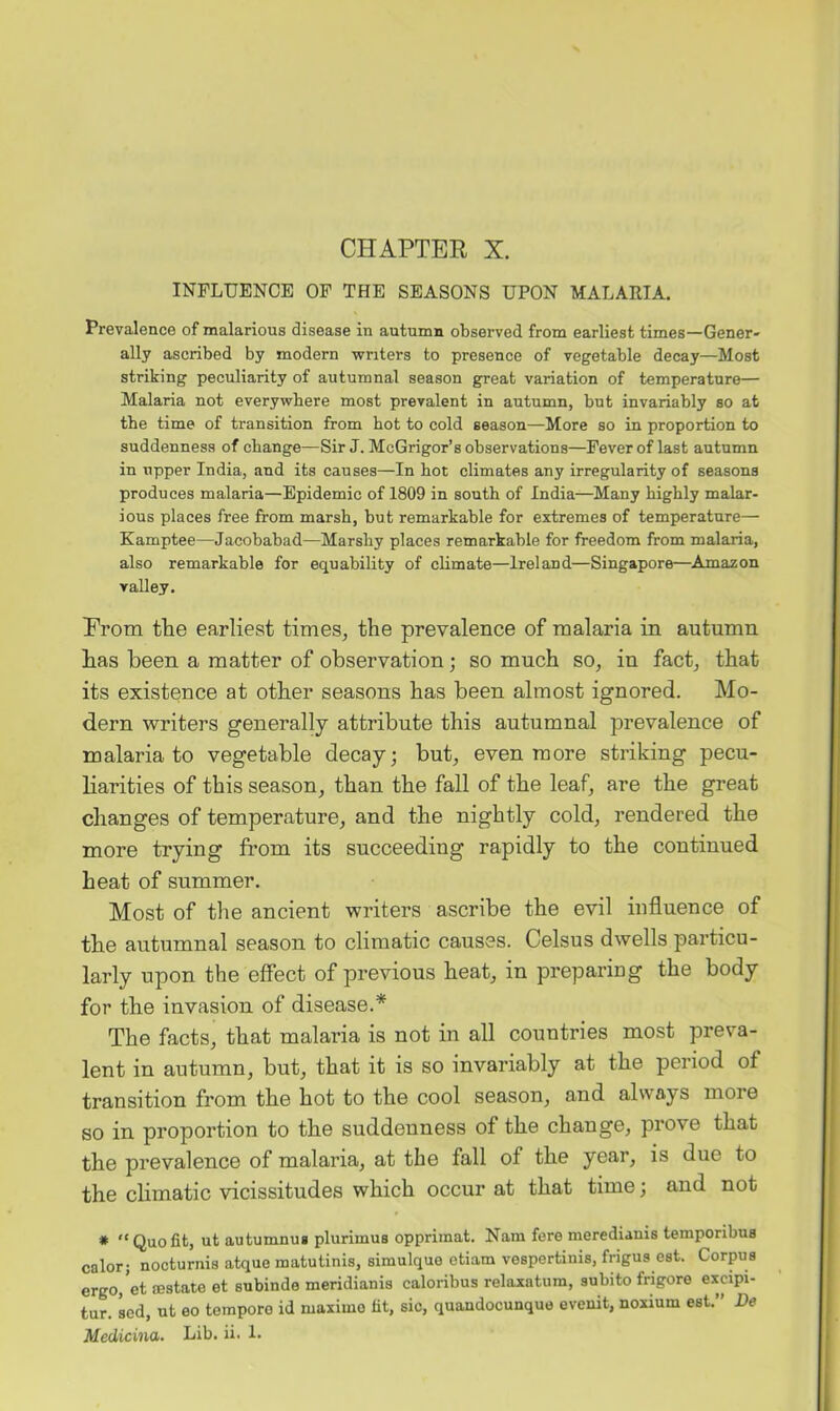 CHAPTER X. INFLUENCE OP THE SEASONS UPON MALAEIA. Prevalence of malarious disease in autumn observed from earliest times—Gener- ally ascribed by modern writers to presence of vegetable decay—Most striking peculiarity of autumnal season great variation of temperature— Malaria not everywhere most prevalent in autumn, but invariably so at the time of transition from hot to cold season—More so in proportion to suddenness of change—Sir J. McGrigor’s observations—Fever of last autumn in upper India, and its causes—In hot climates any irregularity of seasons produces malaria—Epidemic of 1809 in south of India—Many highly malar- ious places free from marsh, but remarkable for extremes of temperature— Kamptee—Jacobabad—Marshy places remarkable for freedom from malaria, also remarkable for equability of climate—Ireland—Singapore—^Amazon valley. Prom the earliest times, the prevalence of malaria in autumn has been a matter of observation; so much so, in fact, that its existence at other seasons has been almost ignored. Mo- dern writers generally attribute this autumnal prevalence of malaria to vegetable decay; but, even more striking pecu- liarities of this season, than the fall of the leaf, are the great changes of temperature, and the nightly cold, rendered the more trying from its succeeding rapidly to the continued heat of summer. Most of the ancient writers ascribe the evil influence of the autumnal season to climatic causes. Celsus dwells particu- larly upon the effect of previous heat, in preparing the body for the invasion of disease.* The facts, that malaria is not in all countries most preva- lent in autumn, but, that it is so invariably at the period of transition from the hot to the cool season, and always more so in proportion to the suddenness of the change, prove that the prevalence of malaria, at the fall of the year, is due to the climatic vicissitudes which occur at that time; and not * “Quofit, ut autumnug plurimus opprimat. Nam fere meredianis temporibus calor; nocturnis atque matutinis, simulque etiam veapertinis, frigus est. Corpus ergo, et sestate et subinde meridianis caloribus relaxatum, subito frigore excipi- tur. sed, ut eo temporo id maximo fit, sic, quandocunque evenit, noxium est.” De