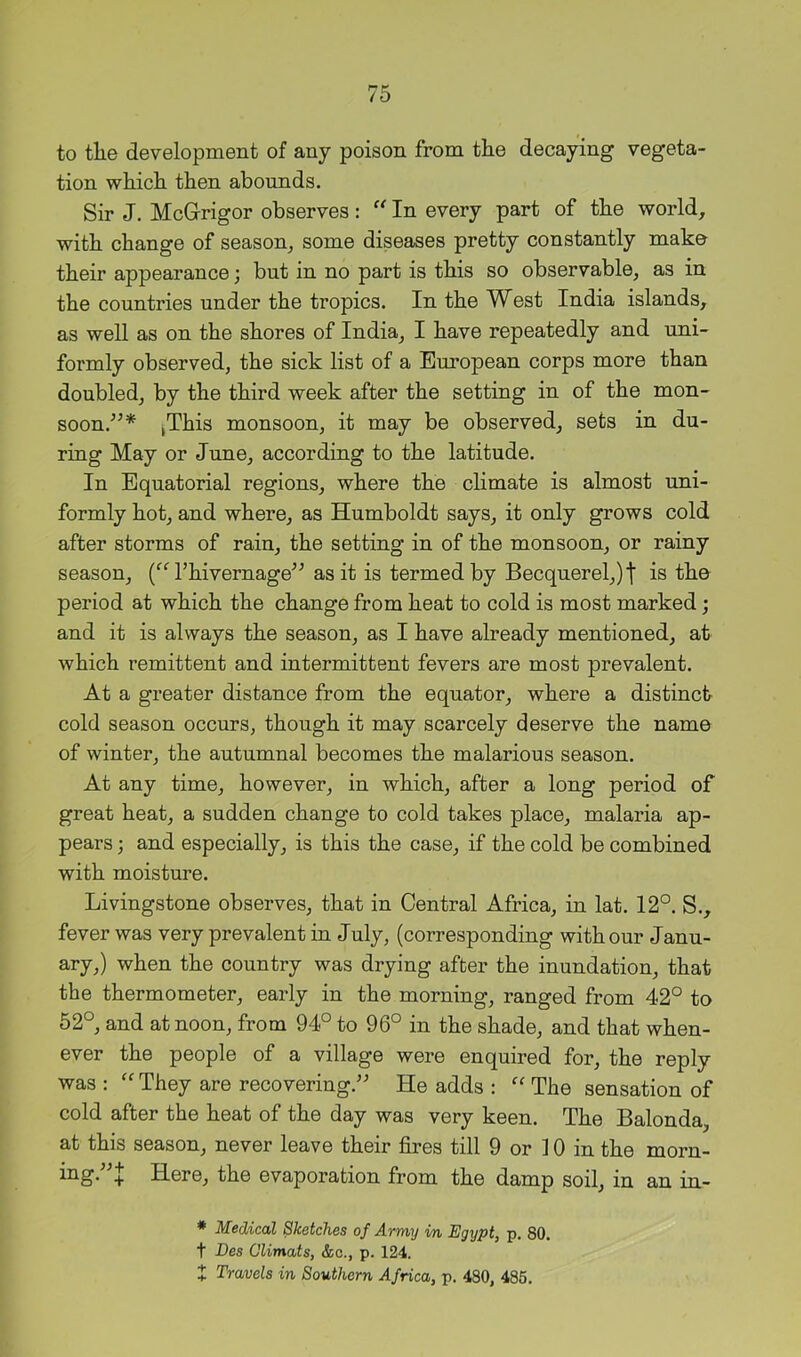 to the development of any poison from the decaying vegeta- tion which then abounds. Sir J. McGrrigor observes: “ In every part of the world, with change of season, some diseases pretty constantly make their appearance; but in no part is this so observable, as in the countries under the tropics. In the West India islands, as well as on the shores of India, I have repeatedly and imi- formly observed, the sick list of a European corps more than doubled, by the third week after the setting in of the mon- soon.'’^* jThis monsoon, it may be observed, sets in du- ring May or June, according to the latitude. In Equatorial regions, where the climate is almost uni- formly hot, and where, as Humboldt says, it only grows cold after storms of rain, the setting in of the monsoon, or rainy season, I’hivernage^^ as it is termed by Becquerel,)t is the period at which the change from heat to cold is most marked; and it is always the season, as I have already mentioned, at which remittent and intermittent fevers are most prevalent. At a greater distance from the equator, where a distinct- cold season occurs, though it may scarcely deserve the name of winter, the autumnal becomes the malarious season. At any time, however, in which, after a long period of great heat, a sudden change to cold takes place, malaria ap- pears ; and especially, is this the case, if the cold be combined with moisture. Livingstone observes, that in Central Africa, in lat. 12°. S., fever was very prevalent in July, (corresponding with our Janu- ary,) when the country was drying after the inundation, that the thermometer, early in the morning, ranged from 42° to 52°, and at noon, from 94° to 96° in the shade, and that when- ever the people of a village were enquired for, the reply was : They are recovering.’' He adds : The sensation of cold after the heat of the day was very keen. The Balonda, at this season, never leave their fires till 9 or 10 in the morn- ing.”J Here, the evaporation from the damp soil, in an im- * Medical Sketches of Army m Egypt, p. 80. t Des Climats, &c., p. 124. X Travels in Southern Africa, p. 480, 486.