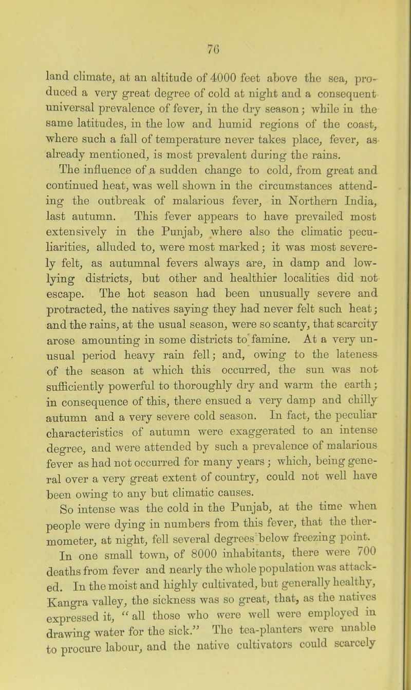 7G land cliraate_, at an altitude of 4000 feet above the sea, pro- duced a very great degree of cold at night and a consequent universal prevalence of fever, in the dry season; while in the same latitudes, in the low and humid regions of the coast, where such a fall of temperature never takes place, fever, as already mentioned, is most prevalent during the rains. The influence of ,a sudden change to cold, from great and continued heat, was well shown in the circumstances attend- ing the outbreak of malarious fever, in Northern India, last autumn. This fever appears to have prevailed most extensively in the Punjab, where also the climatic pecu- liarities, alluded to, were most marked; it was most severe- ly felt, as autumnal fevers always are, in damp and low- lying districts, but other and healthier locahties did not escape. The hot season had been unusually severe and protracted, the natives saying they had never felt such heat; and the rains, at the usual season, were so scanty, that scarcity arose amounting in some districts to'famine. At a very un- usual period heavy rain fell; and, owing to the lateness of the season at which this occurred, the sun was not sufficiently powerful to thoroughly dry and warm the earth; in consequence of this, there ensued a very damp and chilly autumn and a very severe cold season. In fact, the peculiar characteristics of autumn were exaggerated to an intense degree, and were attended by such a prevalence of malarious fever as had not occurred for many years; which, being gene- ral over a very great extent of country, could not well have been owing to any but climatic causes. So intense was the cold in the Punjab, at the time when people were dying in numbers from this fever, that the ther- mometer, at night, fell several degrees below freezing point. In one small town, of 8000 inhabitants, there were 700 deaths from fever and nearly the whole population was attack- ed. In the moist and highly cultivated, but generally healthy, Kangra valley, the sickness was so great, that, as the natives expressed it, all those who were well were employed in drawing water for the sick.’’ The tea-planters were unable to procure labour, and the native cultivators could scarcely