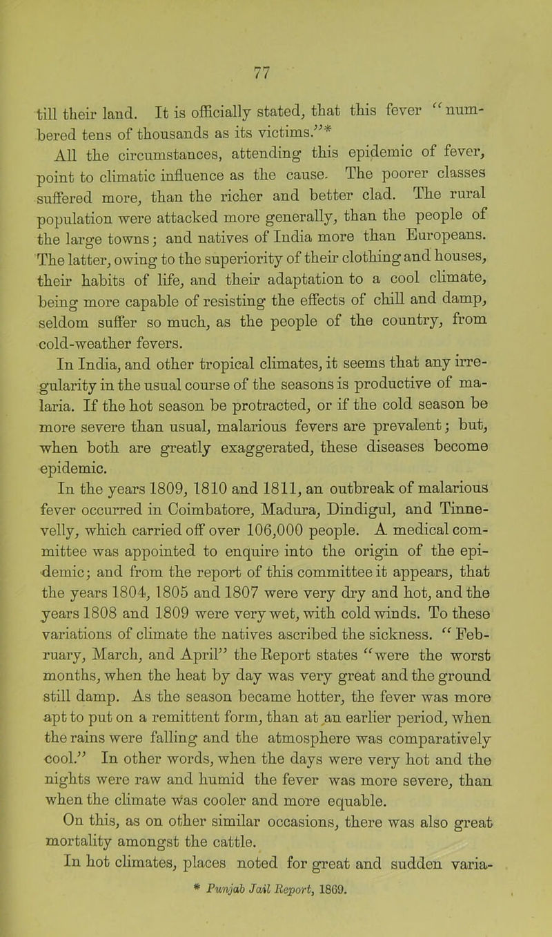 till their land. It is officially stated, that this fever ''num- bered tens of thousands as its victims.^^* All the circumstances, attending this epidemic of fever, point to climatic influence as the cause. The poorer classes suffered more, than the richer and better clad. The rural population were attacked more generally, than the people of the large towns; and natives of India more than Europeans. The latter, owing to the superiority of their clothing and houses, their habits of life, and their adaptation to a cool climate, being more capable of resisting the effects of chill and damp, seldom suffer so much, as the people of the country, from cold-weather fevers. In India, and other tropical climates, it seems that any irre- gularity in the usual course of the seasons is productive of ma- laria. If the hot season be protracted, or if the cold season be more severe than usual, malarious fevers are prevalent; but, when both are greatly exaggerated, these diseases become epidemic. In the years 1809, 1810 and 1811, an outbreak of malarious fever occurred in Coimbatore, Madma, Dindigul, and Tinne- velly, which carried off over 106,000 people. A medical com- mittee was appointed to enquire into the origin of the epi- demic; and from the report of this committee it appears, that the years 1804, 1805 and 1807 were very dry and hot, and the years 1808 and 1809 were very wet, with cold winds. To these variations of climate the natives ascribed the sickness.  Feb- ruary, March, and Aprih^ theEeport states were the worst months, when the heat by day was very great and the ground still damp. As the season became hotter, the fever was more apt to put on a remittent form, than at,an earlier period, when the rains were falling and the atmosphere was comparatively cool.^^ In other words, when the days were very hot and the nights were raw and humid the fever was more severe, than when the climate was cooler and more equable. On this, as on other similar occasions, there was also great mortality amongst the cattle. In hot climates, places noted for great and sudden varia- * Punjab Jail Report, 18G9.