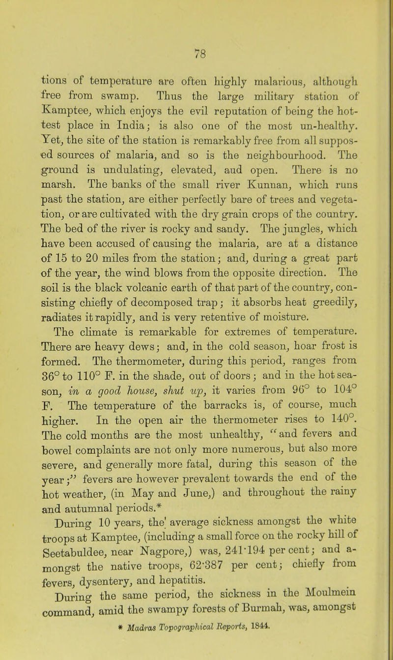 tions of temperature are often highly malarious, although free from swamp. Thus the large military station of Kamptee, which enjoys the evil reputation of being the hot- test place in India; is also one of the most un-healthy. Yet, the site of the station is remarkably free from all suppos- ed sources of malaria, and so is the neighbourhood. The ground is undulating, elevated, aud open. There is no marsh. The banks of the small river Kunnan, which runs past the station, are either perfectly bare of trees and vegeta- tion, or are cultivated with the dry grain crops of the country. The bed of the river is rocky and sandy. The jungles, which have been accused of causing the malaria, are at a distance of 15 to 20 miles from the station; and, during a great part of the year, the wind blows from the opposite direction. The soil is the black volcanic earth of that part of the country, con- sisting chiefly of decomposed trap; it absorbs heat greedily, radiates it rapidly, and is very retentive of moisture. The climate is remarkable for extremes of temperature. There are heavy dews; and, in the cold season, hoar frost is formed. The thermometer, during this period, ranges from 36° to 110° F. in the shade, out of doors; and in the hot sea- son, in a good house, shut ujp, it varies from 96° to 104° F. The temperature of the barracks is, of course, much higher. In the open air the thermometer rises to 140°. The cold months are the most unhealthy, “ and fevers and bowel complaints are not only more numerous, but also more severe, and generally more fatal, during this season of the year fevers are however prevalent towards the end of the hot weather, (in May and June,) and throughout the rainy and autumnal periods.* During 10 years, the' average sickness amongst the white troops at Kamptee, (including a small force on the rocky hill of Seetabuldee, near Nagpore,) was, 241‘194 per cent; and a- mongst the native troops, 62'387 per cent; chiefly from fevers, dysentery, and hepatitis. During the same period, the sickness in the Moulmein command, amid the swampy forests of Burmah, was, amongst * Madras Topographical Reports, 1844.