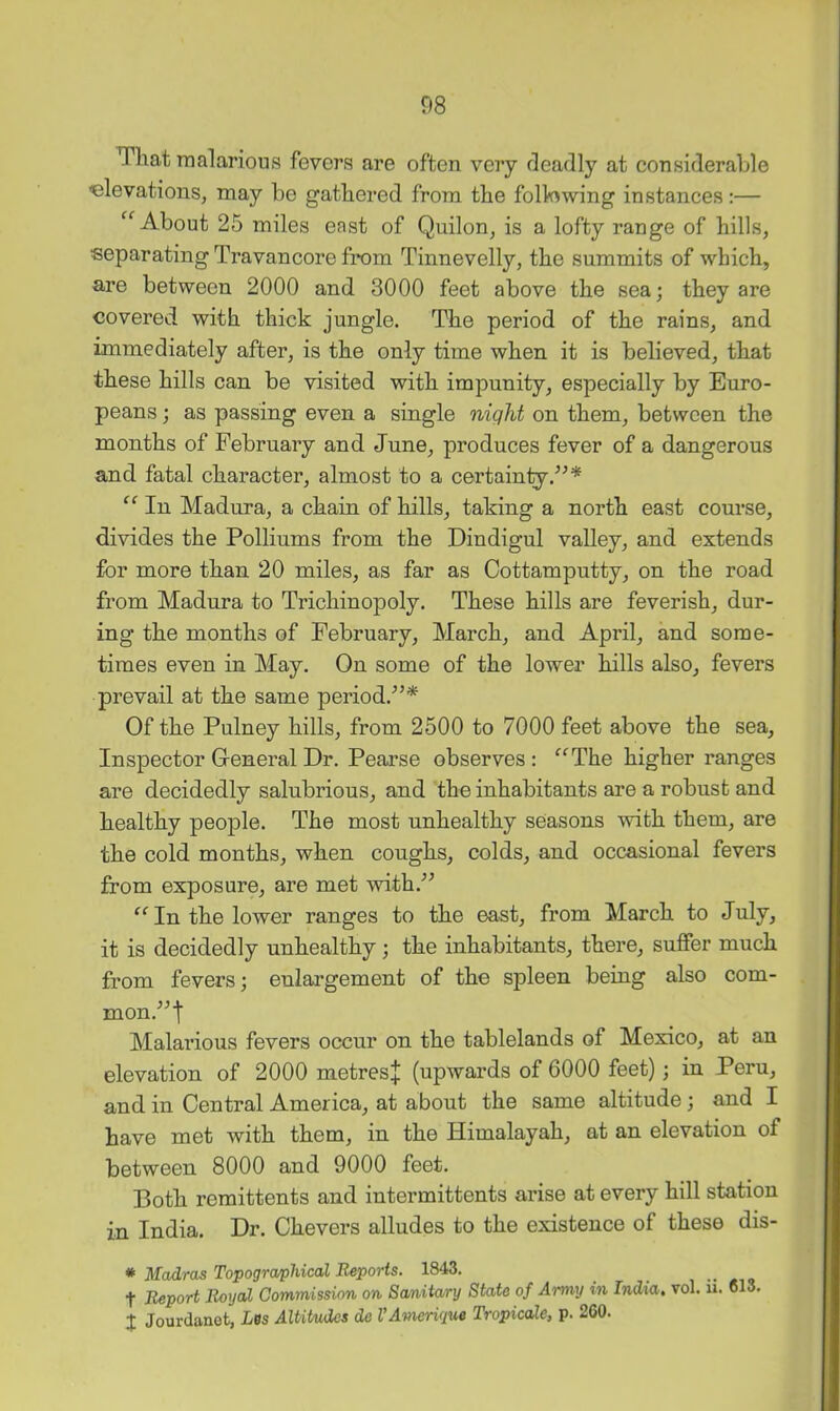 That raalarious fevers are often veiy deadly at considerable elevations, may be gathered from the following instances:— “About 25 miles east of Quilon, is a lofty range of hills, separating Travancore fi*om Tinnevelly, the summits of which, are between 2000 and 3000 feet above the sea; they are covered with thick jungle. The period of the rains, and immediately after, is the only time when it is believed, that these hills can be visited with impunity, especially by Euro- peans ; as passing even a single night on them, between the months of February and June, produces fever of a dangerous and fatal character, almost to a certainly “ In Madura, a chain of hills, taking a north east conrse, divides the Polliums from the Dindigul valley, and extends for more than 20 miles, as far as Cottamputty, on the road from Madura to Trichinopoly. These hills are feverish, dur- ing the months of February, March, and April, and some- times even in May. On some of the lower hills also, fevers prevail at the same period.^’* Of the Pulney hills, from 2500 to 7000 feet above the sea. Inspector Oeneral Dr. Pearse observes : “The higher ranges are decidedly salnbrious, and the inhabitants are a robust and healthy people. The most unhealthy seasons with them, are the cold months, when coughs, colds, and occasional fevers from exposure, are met with.^^ “ In the lower ranges to the east, from March to July, it is decidedly unhealthy ; the inhabitants, there, suffer much from fevers; enlargement of the spleen being also com- mon.^^t Malarious fevers occur on the tablelands of Mexico, at an elevation of 2000 metresj (upwards of 6000 feet); in Peru, and in Central America, at about the same altitude; and I have met with them, in the Himalayah, at an elevation of between 8000 and 9000 feet. Both remittents and intermittents arise at every hill station in India. Dr. Chevers alludes to the existence of these dis- * Madras Topographical Reports. 1843. t Report Royal Commission on Sanitary State of Army in India, vol. ii. <513. X Jourdanot, Les Altitudes de VAmerique Tropicale, p. 260.