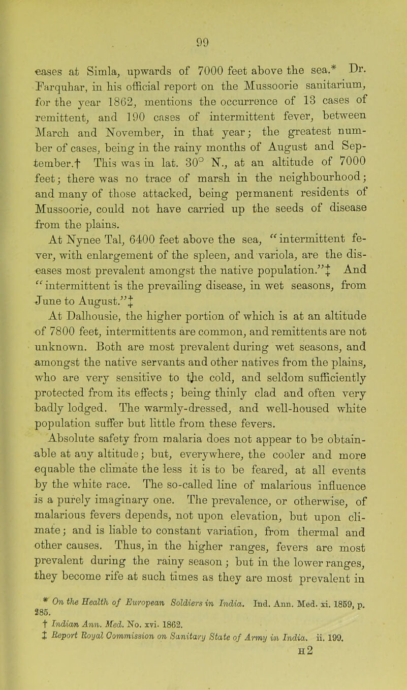 eases at Simla, upwards of 7000 feet above tbe sea.* Dr. Farquhar, in bis official report on the Mussoorie sanitarium, for the year 1802, mentions the occurrence of 13 cases of remittent, and 190 cases of intermittent fever, between March and November, in that year; the greatest num- ber of cases, being in the rainy months of August and Sep- tember, f This was in lat. 30° N., at an altitude of 7000 feet; there was no trace of marsh in the neighbourhood; and many of those attacked, being permanent residents of Mussoorie, could not have carried up the seeds of disease from the plains. At Nynee Tal, 6400 feet above the sea, “ intermittent fe- ver, with enlargement of the spleen, and variola, are the dis- eases most prevalent amongst the native population.’^+ And intermittent is the prevailing disease, in wet seasons, from June to August.^^l At Dalhousie, the higher portion of which is at an altitude of 7800 feet, intermittents are common, and remittents are not unknown. Both are most prevalent during wet seasons, and amongst the native servants and other natives from the plains, who are very sensitive to tjie cold, and seldom sufficiently protected from its effects; being thinly clad and often very badly lodged. The warmly-dressed, and well-housed white population suffer but little from these fevers. Absolute safety from malaria does not appear to be obtain- able at any altitude; but, everywhere, the cooler and more equable the climate the less it is to be feai’ed, at all events by the white race. The so-called line of malarious influence is a purely imaginary one. The prevalence, or otherwise, of malarious fevers depeuds, not upon elevation, but upon cli- mate ; and is liable to constant variation, from thermal and other causes. Thus, in the higher ranges, fevers are most prevalent during the rainy season; but in the lower ranges, they become rife at such times as they are most prevalent in * On the Health of Eumpeom Soldiers in India. Ind. Ann. Med. xi. 1869, p. 285. t Indian Arm. Med. No. xvi. 1862. I Report Royal Gommission on Sanitary State of Army in India, ii. 199. h2