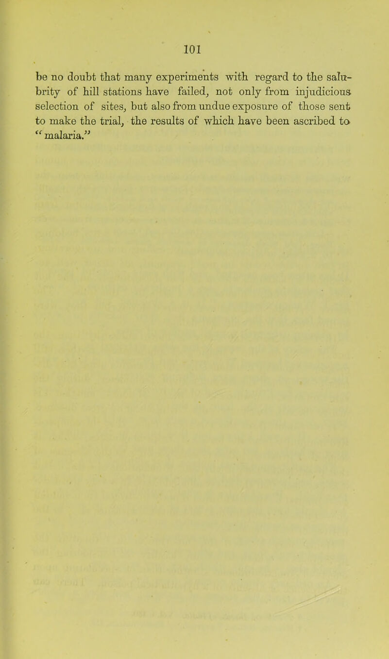 be no doubt that many experiments witli regard to the salu- brity of hill stations have failed^ not only from injudicious selection of sites^ but also from undue exposure of those sent to make the trial, the results of which have been ascribed to malaria.”