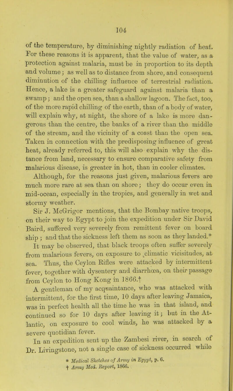 of the temperature, by diminishing nightly radiation of heat. For these reasons it is apparent, that the value of water, as a protection against malaria, must be in proportion to its depth and volume; as well as to distance from shore, and consequent diminution of the chilling influence of terrestrial radiation. Hence, a lake is a greater safeguard against malaria than a swamp; and the open sea, than a shallow lagoon. The fact, too, of the more rapid chilling of the earth, than of a body of water, will explain why, at night, the shore of a lake is more dan- gerous than the centre, the banks of a river than the middle of the stream, and the vicinity of a coast than the open sea. Taken in connection with the predisposing influence of great heat, already referred to, this will also explain why the dis- tance from land, necessary to ensure comparative safety from malarious disease, is greater in hot, than in cooler climates. Although, for the reasons just given, malarious fevers are much more rare at sea than on shore; they do occur even in mid-ocean, especially in the tropics, and generally in wet and stormy weather. Sir J. McGi’igor mentions, that the Bombay native troops, on their way to Egypt to join the expedition under Sii* David Baird, suffered very severely from remittent fever on board ship ; and that the sickness left them as soon as they landed.* It may be observed, that black troops often suffer severely from malarious fevers, on exposure to ^climatic vicisitudes, at sea. Thus, the Ceylon Rifles were attacked by intermittent fever, together with dysentery and diarrhoea, on their passage from Ceylon to Hong Kong in 1866.t A gentleman of my acquaintance, who was attacked with intermittent, for the first time, 10 days after leaving Jamaica, was in perfect health all the time he was in that island, and continued so for 10 days after leaving it; but in the At- lantic, on exposure to cool winds, he was attacked by a severe quotidian fever. In an expedition sent up the Zambesi river, in search of Dr. Livingstone, not a single case of sickness occurred while * Medical STcetches of Army in Egypt, p. 6. t Army Med. Iteport, I860.