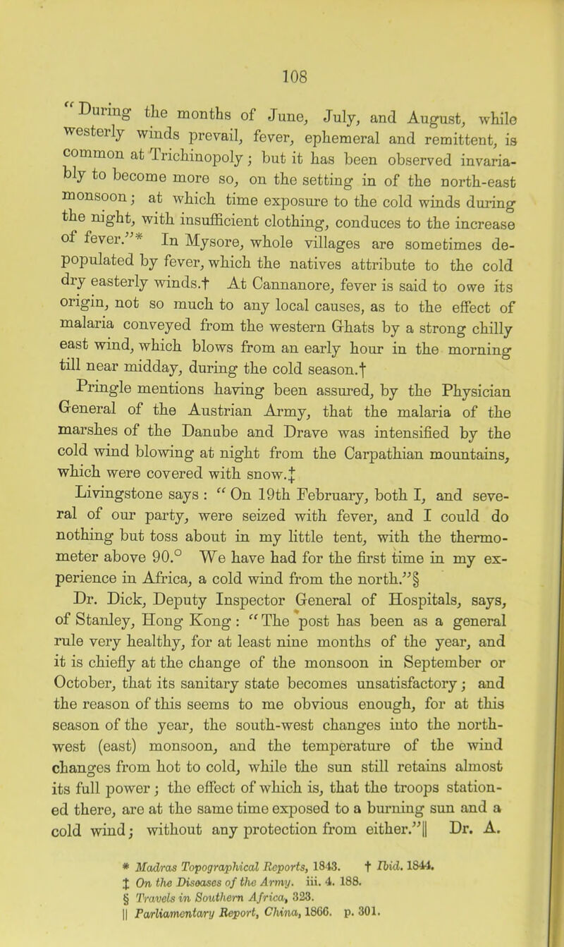 During tliG months of June^ July, and August, while westerly winds prevail, fever, ephemeral and remittent, is common at Trichinopoly; but it has been observed invaria- bly to become more so, on the setting in of the north-east monsoon; at which time exposime to the cold winds during the mght, with insufficient clothing, conduces to the increase of fever. * In Mysore, whole villages are sometimes de- populated by fever, which the natives attribute to the cold diy easterly winds.f At Cannanore, fever is said to owe its origin, not so much to any local causes, as to the effect of malaria conveyed from the western Ghats by a strong chilly east wind, which blows from an early hour in the morning till near midday, during the cold season.f Pringle mentions having been assured, by the Physician General of the Austrian Army, that the malaria of the marshes of the Danube and Drave was intensified by the cold wind blowing at night from the Carpathian mountains, which were covered with snow.J Livingstone says : “ On 19th February, both I, and seve- ral of our party, were seized with fever, and I could do nothing but toss about in my little tent, with the thermo- meter above 90.° We have had for the first time in my ex- perience in Africa, a cold wind from the north.^^§ Dr. Dick, Deputy Inspector General of Hospitals, says, of Stanley, Hong Kong : “ The post has been as a general rule very healthy, for at least nine months of the year, and it is chiefly at the change of the monsoon in September or October, that its sanitary state becomes unsatisfactory; and the reason of this seems to me obvious enough, for at this season of the year, the south-west changes into the north- west (east) monsoon, and the temperatm’e of the wind changes from hot to cold, while the sun still retains almost its full power; the effect of which is, that the troops station- ed there, are at the same time exposed to a buiming sun and a cold wind; without any protection from either.’^! Dr. A. * Madras Topographical Reports, 1843. f Ibid. 1S44. J On the Diseases of the Army. iii. 4. 188. § Travels in Southern Africa, 323. II Pa/rliamonta/nj Report, China, 1866. p. 301.