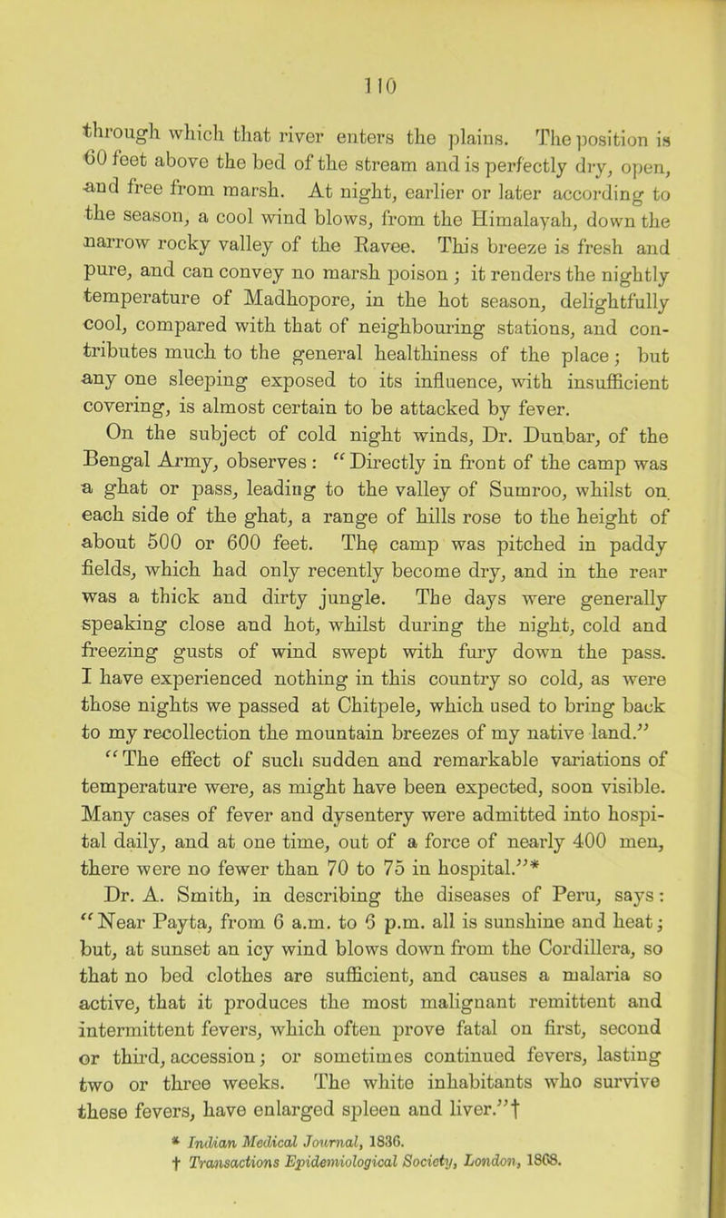 through wliich that river enters the plains. The ])osition is 60 feet above the bed of the stream and is perfectly dry, open, -and free from marsh. At night, earlier or later according to the season, a cool wind blows, from the Himalayah, down the narrow rocky valley of the Eavee. This breeze is fresh and pure, and can convey no marsh poison ; it renders the nightly temperature of Madhopore, in the hot season, delightfully cool, compared with that of neighbouring stations, and con- tributes much to the general healthiness of the place; but -any one sleeping exposed to its influence, with insufl&cient covering, is almost certain to be attacked by fever. On the subject of cold night winds. Dr. Dunbar, of the Bengal Army, observes: '^Directly in front of the camp was a ghat or pass, leading to the valley of Sumroo, whilst on each side of the ghat, a range of hills rose to the height of about 500 or 600 feet. Th^ camp was pitched in paddy fields, which had only recently become dry, and in the rear was a thick and dirty jungle. The days were generally speaking close and hot, whilst during the night, cold and freezing gusts of wind swept with fury down the pass. I have experienced nothing in this countiy so cold, as were those nights we passed at Chitpele, which used to bring back to my recollection the mountain breezes of my native land.’^ ‘^^The effect of such sudden and remarkable variations of temperature were, as might have been expected, soon visible. Many cases of fever and dysentery were admitted into hospi- tal daily, and at one time, out of a force of nearly 400 men, there were no fewer than 70 to 75 in hospital.^^* Dr. A. Smith, in describing the diseases of Peru, says; ^^Near Payta, from 6 a.m. to 6 p.m. all is sunshine and heatj but, at sunset an icy wind blows down from the Cordillera, so that no bed clothes are sufficient, and causes a malaria so active, that it produces the most malignant remittent and intermittent fevers, which often prove fatal on first, second or thu’d, accession; or sometimes continued fevers, lasting two or three weeks. The white inhabitants who survive these fevers, have enlarged spleen and liver.’’f * TmUan Medical Journal, 1836.