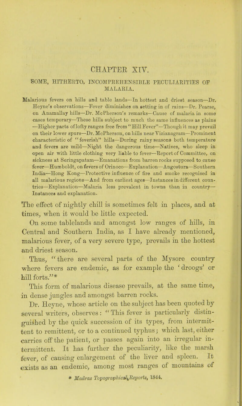 CHAPTER XTV. SOME, HITHERTO, INCOMPREHENSIBLE PECULIARITIES OF MALARIA. Malarious fevers on hills and table lands—In hottest and driest season—Dr, Heyne’s observations—Fever diminishes on setting in of raios—Dr. Pearse, on Anamallay hills—Dr. McPherson’s remarks—Cause of malaria in some cases temporary—These hills subject to much the same influences as plains —Higher parts of lofty ranges free from “Hill Fever”—Though it may prevail on their lower spurs—Dr. McPherson, onhiUs near Vizianagram—Prominent characteristic of “feverish” hills—During rainy seasons both temperature and fevers are mild—Night the dangerous time—Natives, who sleep in open air with little clothing very liable to fever—Report of Committee, on sickness at Seringapatam—Emanations from barren rocks supposed to cause fever—Humboldt, on fevers of Orinoco—Explanation—Angostura—Southern India'—Hong Kong—Protective influence of fire and smoke recognised in all malarious regions—And from earliest ages—Instancesindifierent coun- tries—Explanation—Malaria less prevalent in to-wms than in country— Instances and explanation. The effect of nightly chill is sometimes felt in places, and at times, when it would be little expected. On some tablelands and amongst low ranges of hills, in Central and Southern India, as I have already mentioned, malarious fever, of a very severe type, prevails in the hottest and driest season. Thus, there are several parts of the Mysore country where fevers are endemic, as for example the ^ droogs’ or hill forts.’’* This form of malarious disease prevails, at the same time, in dense jungles and amongst barren rocks. Dr. Heyne, whose article on the subject has been quoted by several writers, observes : “ This fever is particularly distin- guished by the quick succession of its types, from intermit- tent to remittent, or to a continued typhus; which last, either carries off the patient, or passes again into an irregular in- termittent. It has further the peculiarity, like the marsh fever, of causing enlargement of the liver and spleen. It exists as an endemic, among most ranges of mountains of